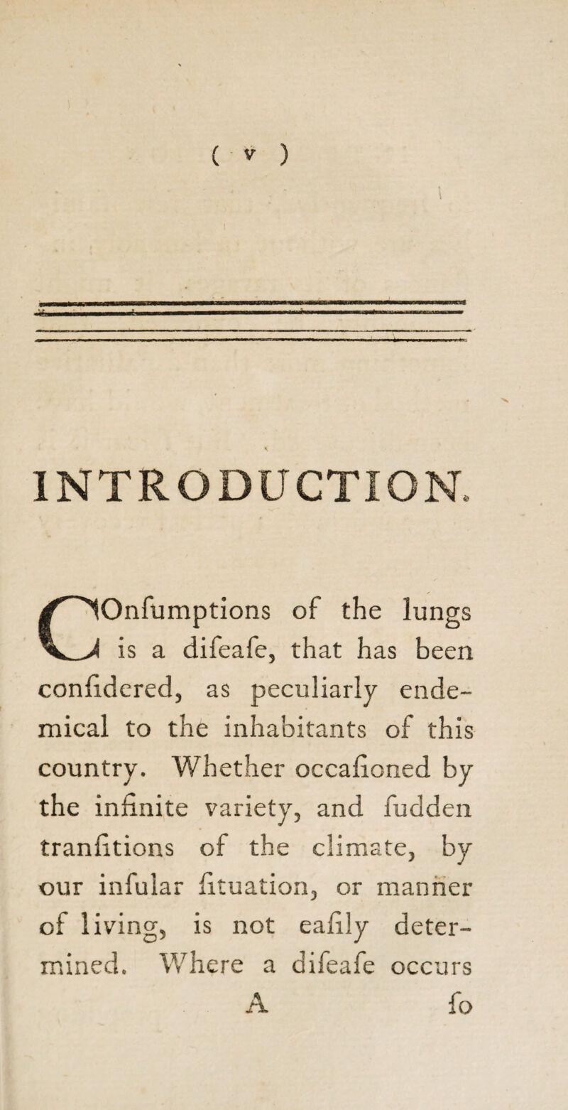 1 \ INTRODUCTION. COnfumptions of the lungs is a difeafe, that has been confidered, as peculiarly ende- mical to the inhabitants of this country. Whether occafioned by the infinite variety, and fudden tranfitions of the climate, by our infular fituation, or manner of living, is not eafily deter¬ mined. Where a difeafe occurs A fo