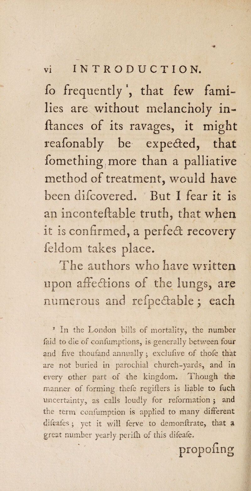 fo frequently ’, that few fami¬ lies are without melancholy in- fiances of its ravages, it might reafonably be expe&ed, that fomething more than a palliative method of treatment, would have been difcovered. But 1 fear it is an inconteflable truth, that when , *■ : ■ i' it is confirmed, a perfedt recovery feldom takes place. The authors who have written upon affedtions of the lungs, are numerous and refpedtable ; each 1 In the London bills of mortality, the number faid to die of confumptions, is generally between four and five thoufand annually; exclufive of thofe that are not buried in parochial church-yards, and in every other part of the kingdom. Though the manner of forming thefe registers is liable to fuch uncertainty, as calls loudly for reformation ; and the term confumption is applied to many different difeafes ; yet it will ferve to demonftrate, that a great number yearly perilh of this difeafe. pofing