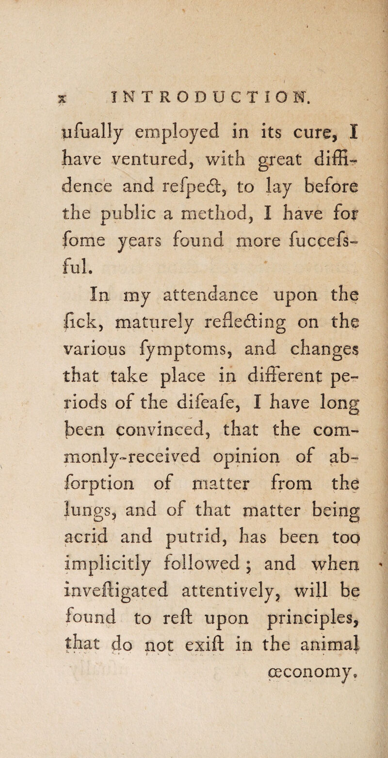 I s INTRODUCTION. ufually employed in its cure, I have ventured, with great diffi¬ dence and refpedt, to lay before the public a method, I have for fome years found more fuccefs- ful. In my attendance upon the lick, maturely reflecting on the various fymptoms, and changes that take place in different pe¬ riods of the difeafe, I have long been convinced, that the com¬ monly-received opinion of ab- forption of matter from the lungs, and of that matter being acrid and putrid, has been too implicitly followed ; and when - inveftigated attentively, will be found to reft upon principles, that do not exift in the animal ceconomy.