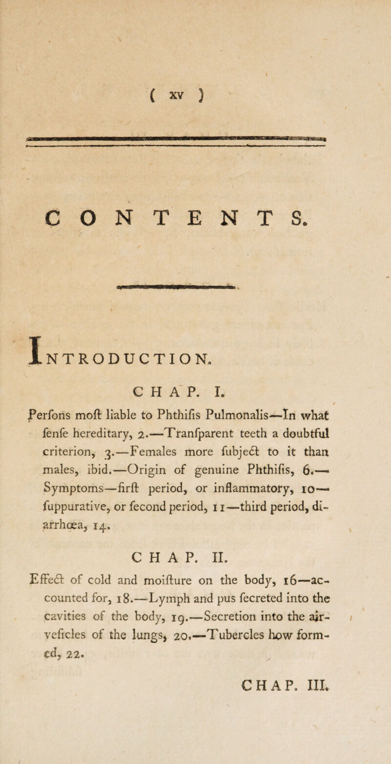 CONTENTS. Introduction. chap. i. Perfons mofl liable to Phthifis Pulmonalis—In what fenfe hereditary, 2.—Tranfparent teeth a doubtful criterion, 3.—Females more fubjedt to it than males, ibid.—Origin of genuine Phthifis, 6.— Symptoms—firft period, or inflammatory, io~- fuppurative, or fecond period, 11—third period, di¬ arrhoea, 14. CHAP. II. EfFedl of cold and moifture on the body, 16—ac¬ counted for, 18.—Lymph and pus fecreted into the cavities of the body, 19.—Secretion into the air- veficles of the lungs, 20.—Tubercles how form¬ ed, 22. CHAP, III*