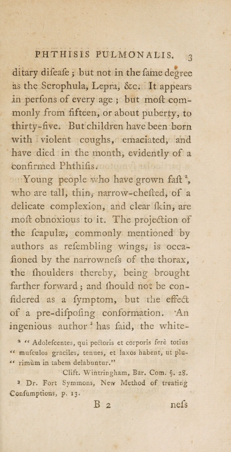 ditary difeafe y but not in the fame degree as the Scrophula, Lepra* &c. It appears in perfons of every age ♦ but moft com¬ monly from fifteen, or about puberty, to thirty-five. But children have been born with violent coughs, emaciated, and have died in the month, evidently of a confirmed Phthifis, Young people who have grown fafb2, who are tall, thin, narrow-chefted, of a delicate complexion, and clear ikin, are moil obnoxious to it. The projection of the fcapulae, commonly mentioned by authors as refembling wings, is occa- fioned by the narrownefs of the thorax, the fhoulaers thereby, being brought farther forward, and Ihould no * be con- fidered as a fymptom, but the effedt of a pre-difpofing conformation. 'An ingenious author 3 has faid, the white- % “ Adolefcentes, qui peftoris et corporis fere totius <( mufculos graciles, tenues., et laxos habent, ut plu- “ rimum in tabem delabuntur.” Clift. Wintringham, Bar. Com. §. 28. 3 Dr. Fort Svmmons, New Method of treating Cor.fumptions, p. 13. B 2 nefs