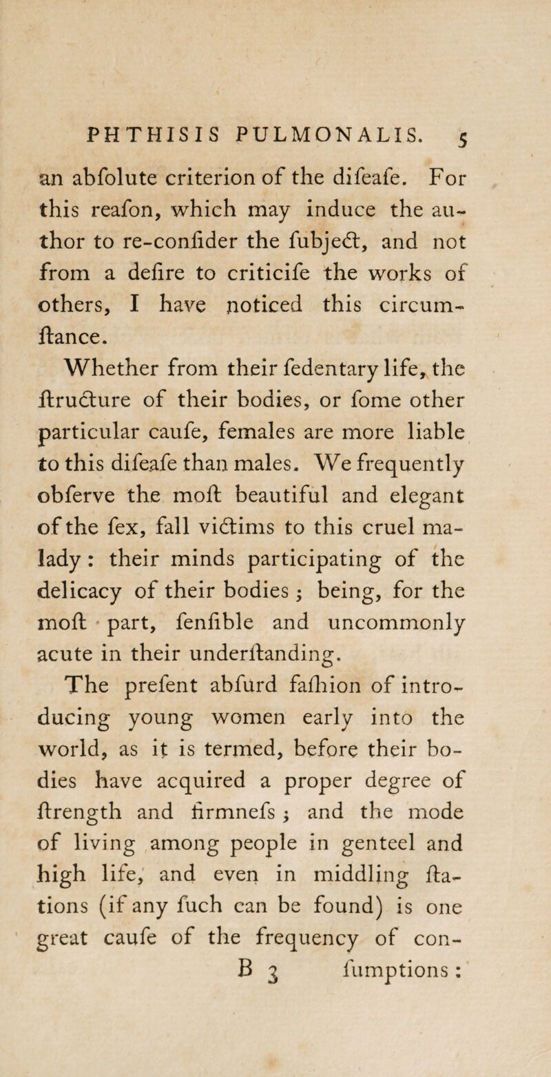 an abfolute criterion of the difeafe. For this reafon, which may induce the au¬ thor to re-confider the fubjedt, and not from a defire to criticife the works of others, I have noticed this circum- fiance. Whether from their fedentary life* the ftrudture of their bodies, or fome other particular caufe, females are more liable to this difeafe than males. We frequently obferve the mofl beautiful and elegant of the fex, fall vidtims to this cruel ma¬ lady : their minds participating of the delicacy of their bodies; being, for the mofl part, fenfible and uncommonly acute in their underilanding. The prefent abfurd fafhion of intro¬ ducing young women early into the world, as it is termed, before their bo¬ dies have acquired a proper degree of flrength and lirmnefs ; and the mode of living among people in genteel and high life, and even in middling fla- tions (if any fuch can be found) is one great caufe of the frequency of con- B 3 fumptions: