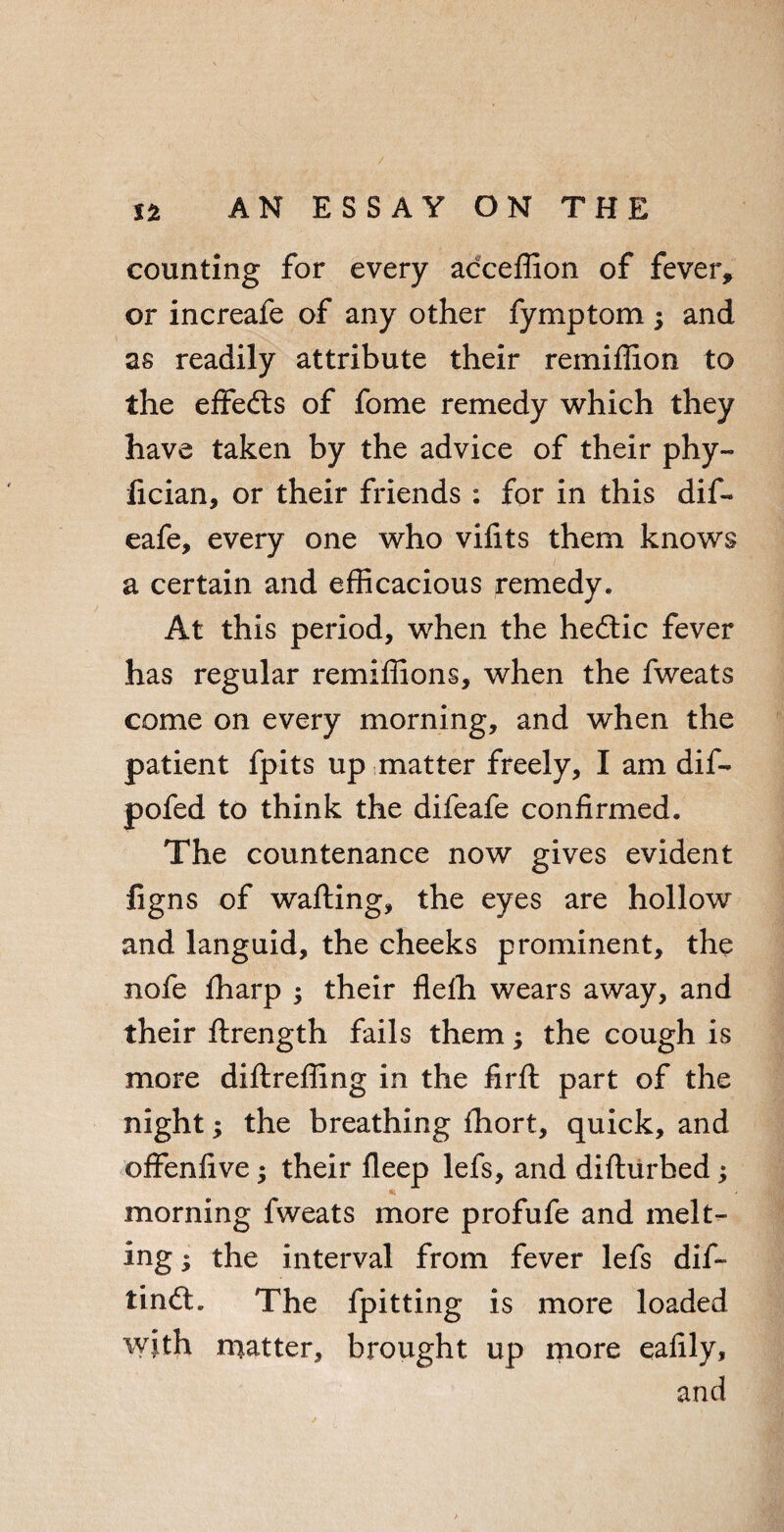counting for every acceffion of fever, or increafe of any other fymptom; and as readily attribute their remiffion to the effecfts of fome remedy which they have taken by the advice of their phy- fician, or their friends : for in this dif- eafe, every one who vifits them knows a certain and efficacious remedy* At this period, when the he£tic fever has regular remiffions, when the fweats come on every morning, and when the patient fpits up matter freely, I am dif- pofed to think the difeafe confirmed. The countenance now gives evident ligns of wafting, the eyes are hollow and languid, the cheeks prominent, the nofe fharp ; their flelh wears away, and their ftrength fails them; the cough is more diftreffing in the firft part of the night; the breathing fhort, quick, and offenfive; their fleep lefs, and difturbed; morning fweats more profufe and melt¬ ing ; the interval from fever lefs dif- tin<ft. The fpitting is more loaded with matter, brought up more eafily, and