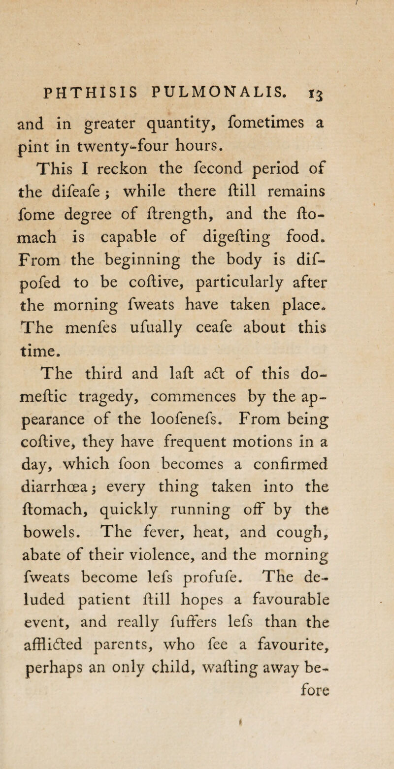 t PHTHISIS PULMON ALIS. and in greater quantity, fometimes a pint in twenty-four hours. This I reckon the fecond period of the difeafe; while there ftill remains fome degree of ftrength, and the fto- mach is capable of digefting food. From the beginning the body is dif- pofed to be coftive, particularly after the morning fweats have taken place. The menfes ufually ceafe about this time. The third and laft a£l of this do¬ me ft ic tragedy, commences by the ap¬ pearance of the loofenefs. From being coftive, they have frequent motions in a day, which foon becomes a confirmed diarrhoea; every thing taken into the ftomach, quickly running off by the bowels. The fever, heat, and cough, abate of their violence, and the morning fweats become lefs profufe. The de¬ luded patient ftill hopes a favourable event, and really fuffers lefs than the afflidted parents, who fee a favourite, perhaps an only child, wafting away be¬ fore