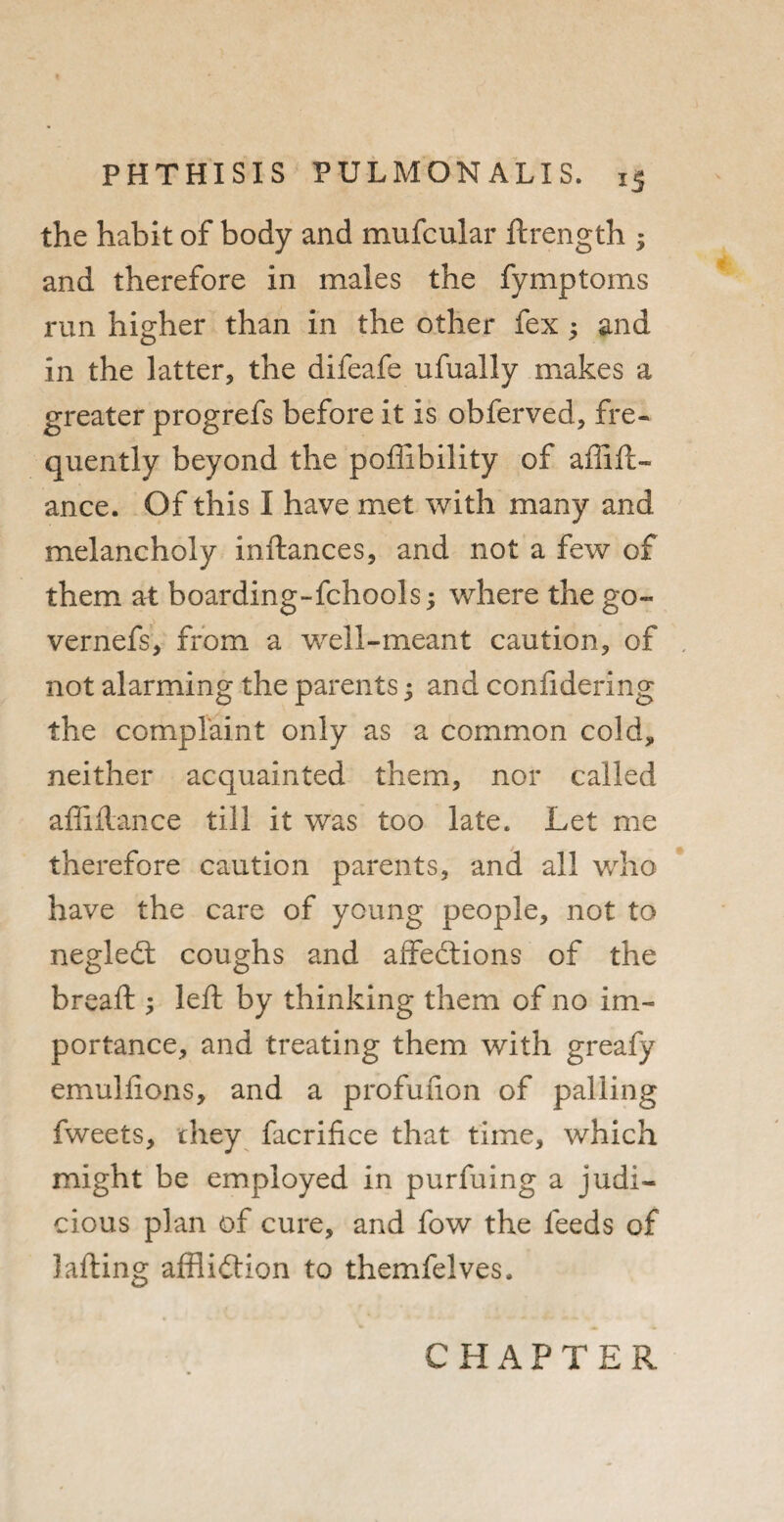 the habit of body and mufcular ftrength ; and therefore in males the fymptoms run higher than in the other fex 3 and in the latter, the difeafe ufually makes a greater progrefs before it is obferved, fre¬ quently beyond the poffibility of affift- ance. Of this I have met with many and melancholy inftances, and not a few of them at boarding-fchools; where the go- vernefs, from a well-meant caution, of , not alarming the parents 3 and confidering the complaint only as a common cold, neither acquainted them, nor called affiftance till it was too late. Let me therefore caution parents, and all who have the care of young people, not to negleCt coughs and affections of the bread:; left by thinking them of no im¬ portance, and treating them with greafy emulfions, and a profufton of palling fweets, they facrifice that time, which might be employed in purfuing a judi¬ cious plan of cure, and fow the feeds of lading affliction to themfelves. CHAPTER