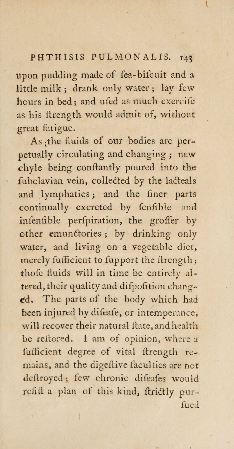 upon pudding made of fea-bifcuit and a little milk ; drank only water; lay few hours in bed 3 and ufed as much exercife as his ftrength would admit of, without great fatigue. As The fluids of our bodies are per¬ petually circulating and changing ; new chyle being conftantly poured into the fubclavian vein, collected by the lafteals and lymphatics; and the finer parts continually excreted by fenfible and infenfible perfpiration, the grofler by other emuncftories ; by drinking only water, and living on a vegetable diet, merely fufficient to fupport the ftrength > thofe fluids will in time be entirely ah* tered, their quality and difpofltion chang¬ ed. The parts of the body which had been injured by difeafe, or intemperance, will recover their natural ftate, and health be reftored. I am of opinion, where a fufficient degree of vital ftrength re¬ mains, and the digeftive faculties are not deftroyed; few chronic difeafes would re lift a plan of this kind, ftridlly pur- fued !