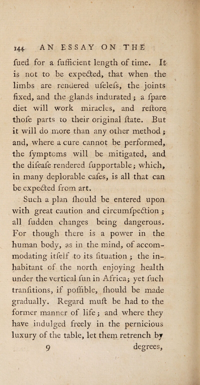 fued for a fufficient length of time. It is not to be expected, that when the limbs are rendered ufelefs, the joints fixed, and the glands indurated; a fpare diet will work miracles, and reftore thofe parts to their original ftate. But it will do more than any other method % and, where a cure cannot be performed, the fymptcms will be mitigated, and the difeafe rendered fupportable; which, in many deplorable cafes, is all that can be expected from art. Such a plan fhould be entered upon with great caution and circumfpedtion ; all fudden changes being dangerous. For though there is a power in the human body, as in the mind, of accom¬ modating itfelf to its fituation ; the in¬ habitant of the north enjoying health under the vertical fun in Africa; yet fuch tranfitions, if poffible, fhould be made gradually. Regard mu ft be had to the former manner of life; and where they have indulged freely in the pernicious luxury of the table, let them retrench by 9 degrees, i /' j