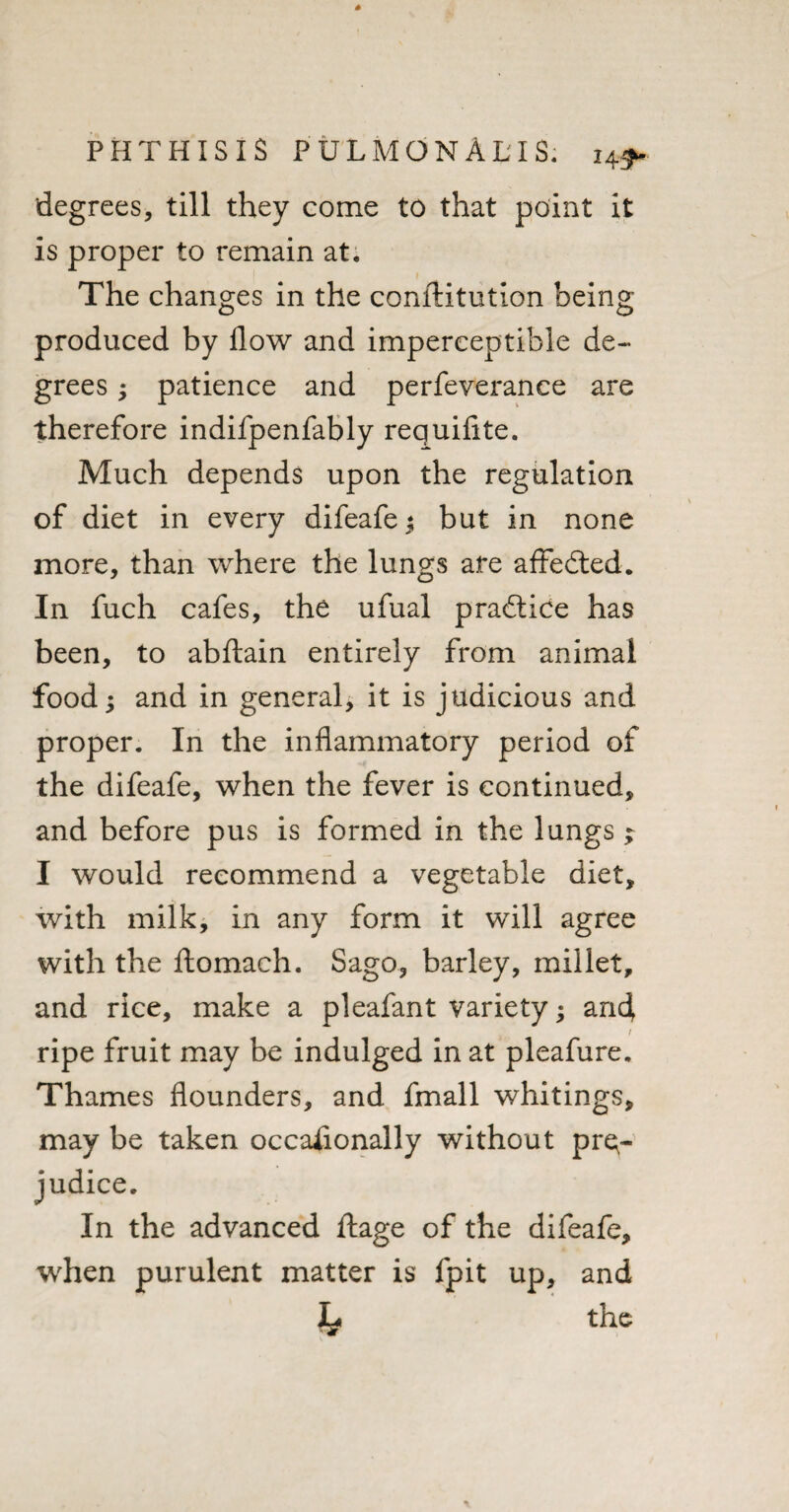 degrees, till they come to that point it is proper to remain at. The changes in the conftitution being produced by flow and imperceptible de¬ grees ; patience and perfeverance are therefore indifpenfably requifite. Much depends upon the regulation of diet in every difeafe $ but in none more, than where the lungs are affedted. In fuch cafes, the ufual pradtice has been, to abftain entirely from animal food; and in general, it is judicious and proper. In the inflammatory period of the difeafe, when the fever is continued, and before pus is formed in the lungs; I would recommend a vegetable diet, with milk, in any form it will agree with the ftomach. Sago, barley, millet, and rice, make a pleafant variety; and f ripe fruit may be indulged in at pleafure. Thames flounders, and fmall whitings, may be taken occasionally without pre¬ judice. In the advanced ftage of the difeafe, when purulent matter is fpit up, and I# the