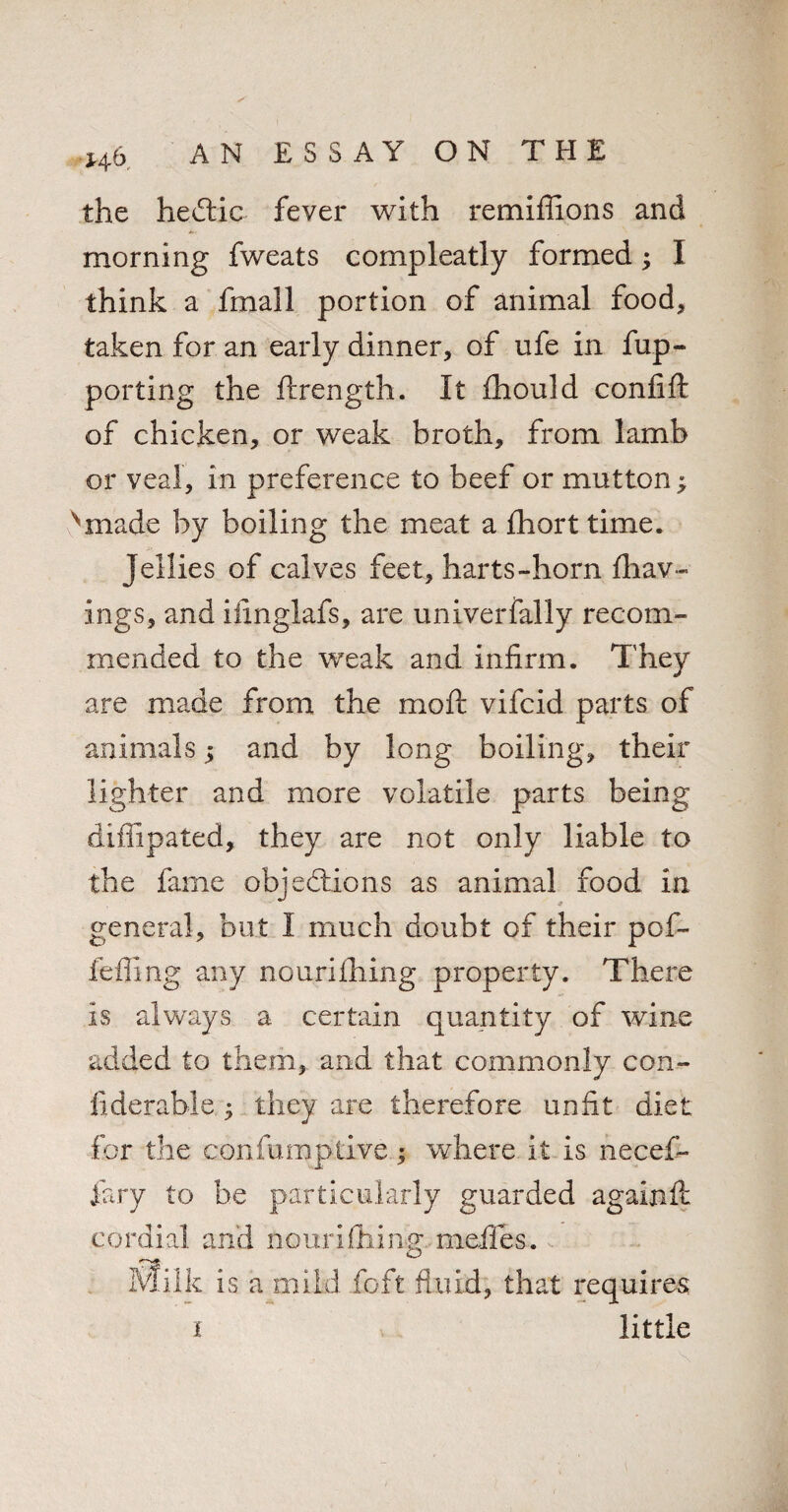 the heCtic fever with remiffions and morning fweats compleatly formed; I think a fmall portion of animal food, taken for an early dinner, of ufe in fup- porting the ftrength. It fhould conlift of chicken, or weak broth, from lamb or veal, in preference to beef or mutton; Nmade by boiling the meat a fhort time. jellies of calves feet, harts-horn Ihav- ings, and iiinglafs, are univerfally recom¬ mended to the weak and infirm. They are made from the moft vifcid parts of animals; and by long boiling, their lighter and more volatile parts being diffipated, they are not only liable to the fame objections as animal food in general, but I much doubt of their pof- feffing any nourifiling property. There is always a certain quantity of wine added to them, and that commonly con¬ fide r able • they are therefore unfit diet for the confumptive; where it is necef- fary to he particularly guarded againfc cordial and nourifiiina meffes. Milk is a mild foft fluid, that requires i little