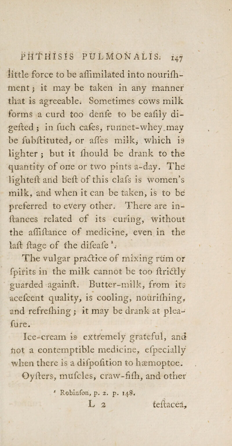 little force to be affimilated into nourifh- ment; it may be taken in any manner that is agreeable. Sometimes cows milk forms a curd too denfe to be eafily di- gefted ; in fuch cafes, ruilnet-whey may be fubflituted* or affes milk, which is lighter ; but it fhould be drank to the quantity of one or two pints a-day. The lighted: and bed: of this clafs is women’s milk, and when it can be taken, is to be preferred to every other. There are in- fiances related of its curing, without the affifcance of medicine, even in the lad: ftage of the difeafe h The vulgar practice of mixing rum or fpirits in the milk cannot be too ftrifldy guarded againfl. But ter-milk, from its acefcent quality, is cooling, nourifhing, and refrefhing ; it may be drank at plea-- fure. Ice-cream is extremely grateful, and not a contemptible medicine, efpecially when there is a difpofition to hsemoptoe. Oyfters, mufcles, craw-fifh, and other * Robinfon, p. 2. p. 148, L 2 feftacea.
