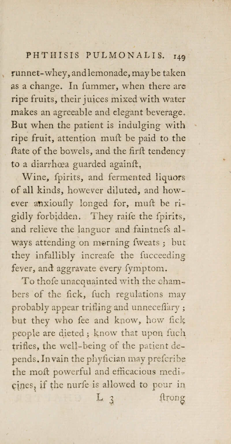 f unnet-whey, and lemonade, maybe taken as a change. In fummer, when there are ripe fruits, their juices mixed with water makes an agreeable and elegant beverage. But when the patient is indulging with ripe fruit, attention muff be paid to the ftate of the bowrels, and the firft tendency to a diarrhoea guarded againft. Wine, fpirits, and fermented liquors of all kinds, however diluted, and how¬ ever anxioufiy longed for, muft be ri¬ gidly forbidden. They raife the fpirits, and relieve the languor and faintnefs al¬ ways attending on morning fweats ; but they infallibly increafe the fucceeding fever, and aggravate every fymptom. To thofe unacquainted with the chain-* bers of the fick, fuch regulations may probably appear trifling and unneceflary ; but they who fee and know, how fick people are dieted; know that upon fuch trifles, the well-being of the patient de¬ pends. In vain the phyfician may prefcribe the moft powerful and efficacious medi¬ cines, if the nurfe is allowed to pour in L 3 ftrong