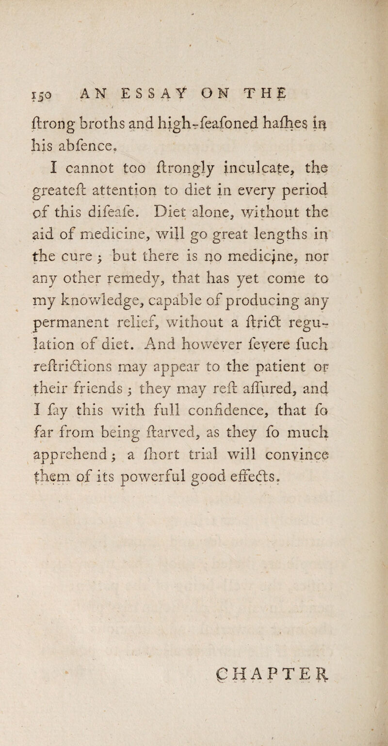 ftrong broths and highrfeafoned hafhes in his abfencco I cannot too ftrongly inculcate, the greateft attention to diet in every period of this difeafe. Diet alone, without the aid of medicine, will go great lengths in the cure ; but there is no medicjne, nor any other remedy, that has yet come to my knowledge, capable of producing any permanent relief, without a ftri<ft regu¬ lation of diet. And however fevere fuch reftricftions may appear to the patient or their friends ; they may reft allured, and I lay this with full confidence, that fo far from being ftarved, as they fo much apprehend * a fhort trial will convince them of its powerful good effedts. CHAPTER