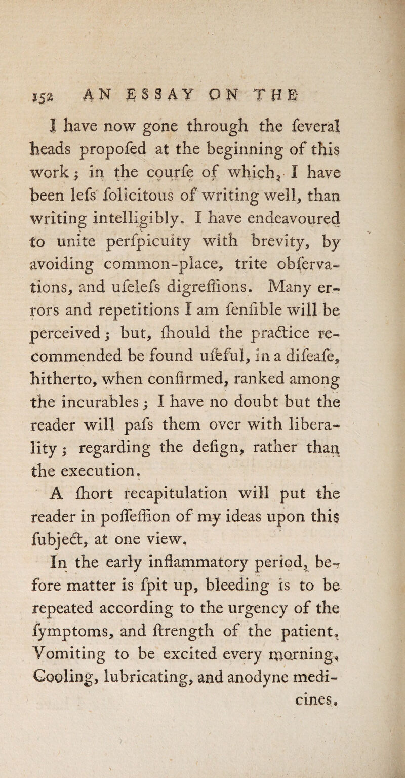 1 have now gone through the feveral heads propofed at the beginning of this work ^ in the courfe of which, I have been lefs felicitous of writing well, than writing intelligibly. I have endeavoured to unite perfpicuity with brevity, by avoiding common-place, trite obferva- tions, and ufelefs digrefiions. Many er¬ rors and repetitions I am fenfible will be perceived; but, iliould the practice re¬ commended be found ufeful, in a difeafe, hitherto, when confirmed, ranked among the incurables; I have no doubt but the reader will pafs them over with libera¬ lity ; regarding the deiign, rather than the execution, A ihort recapitulation will put the reader in pofifefiion of my ideas upon this fubjedt, at one view. In the early inflammatory period, be-? fore matter is fpit up, bleeding is to be repeated according to the urgency of the fymptoms, and ftrength of the patient. Vomiting to be excited every morning. Cooling, lubricating, and anodyne medi¬ cines.