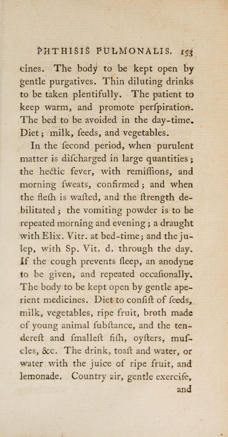 tines. The body to be kept open by gentle purgatives. Thin diluting drinks to be taken plentifully. The patient to keep warm, and promote perfpiratiom The bed to be avoided in the day-time. Diet; milk, feeds, and vegetables. In the fecond period, when purulent matter is difcharged in large quantities ; the hedtic fever, with remiffions, and morning fweats, confirmed; and when the flefh is wafted, and the ftrength de¬ bilitated ; the vomiting powder is to be repeated morning and evening; a draught with Elix. Vitr. at bed-time; and the ju¬ lep, with Sp. Vit. d. through the day. If the cough prevents deep, an anodyne to be given, and repeated occafionally. The body to be kept open by gentle ape¬ rient medicines. Diet to confift of feeds, milk, vegetables, ripe fruit, broth made of young animal fubftance, and the ten¬ dered: and fmalleft fifh, oyfters, muf¬ fles, &c. The drink, toaft and water, or water with the juice of ripe fruit, and lemonade. Country air, gentle exercife, and