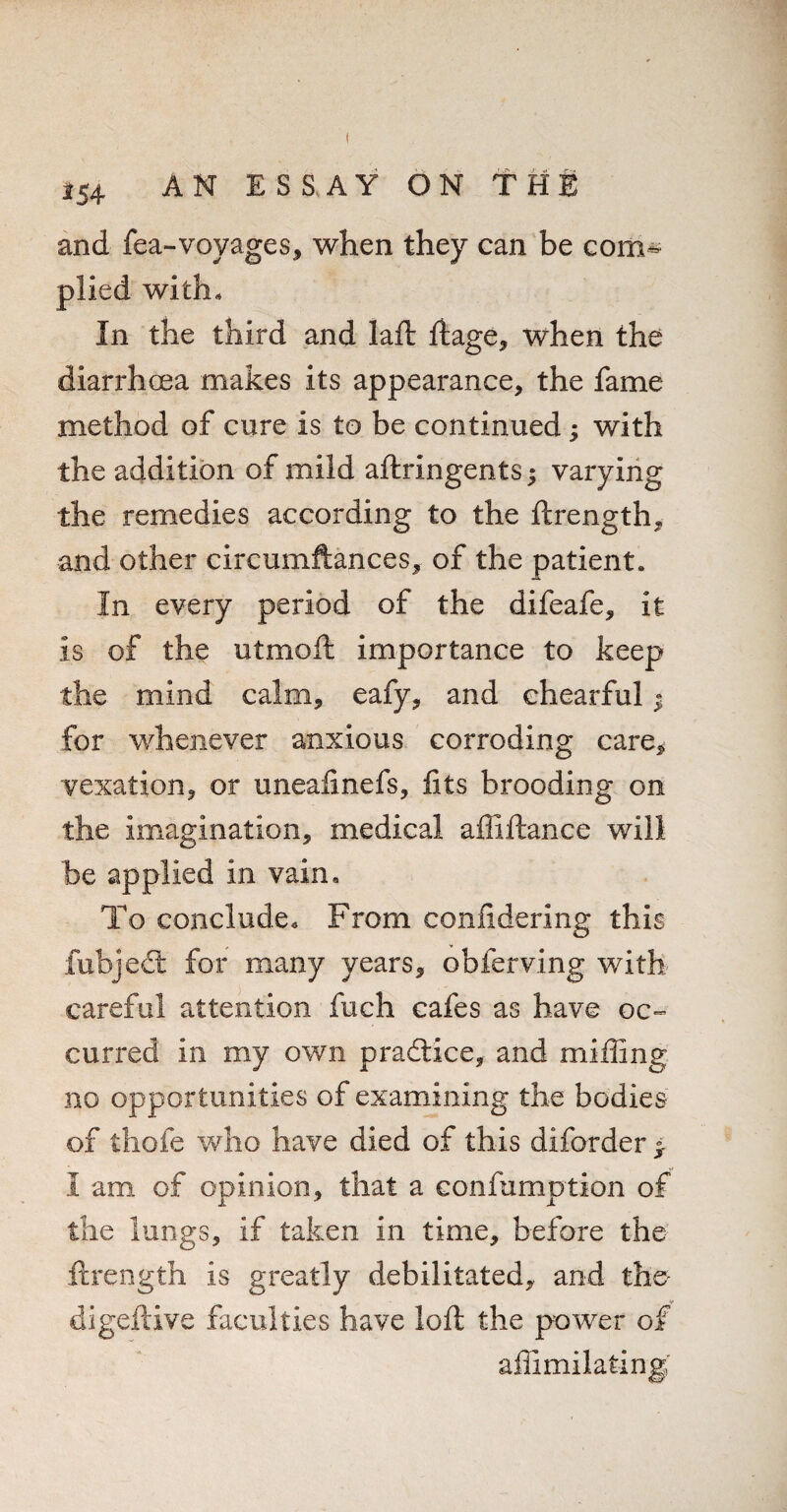 *54 and fea-voyages, when they can be com¬ plied with. In the third and laft ftage, when the diarrhoea makes its appearance, the fame method of cure is to be continued; with the addition of mild aftringents; varying the remedies according to the ftrength, and other cireumftances, of the patient. In every period of the difeafe, it is of the utmoft importance to keep the mind calm, eafy, and chearful « for whenever anxious corroding care, vexation, or uneafinefs, fits brooding on the imagination, medical afliftance will be applied in vain. To conclude. From confidering this fubject for many years, obferving with careful attention fuch cafes as have oc¬ curred in my own practice, and miffing no opportunities of examining the bodies of thofe who have died of this diforder > I am of opinion, that a eonfumption of the lungs, if taken in time, before the ftrength is greatly debilitated, and the digeftive faculties have loft the power of affimilating