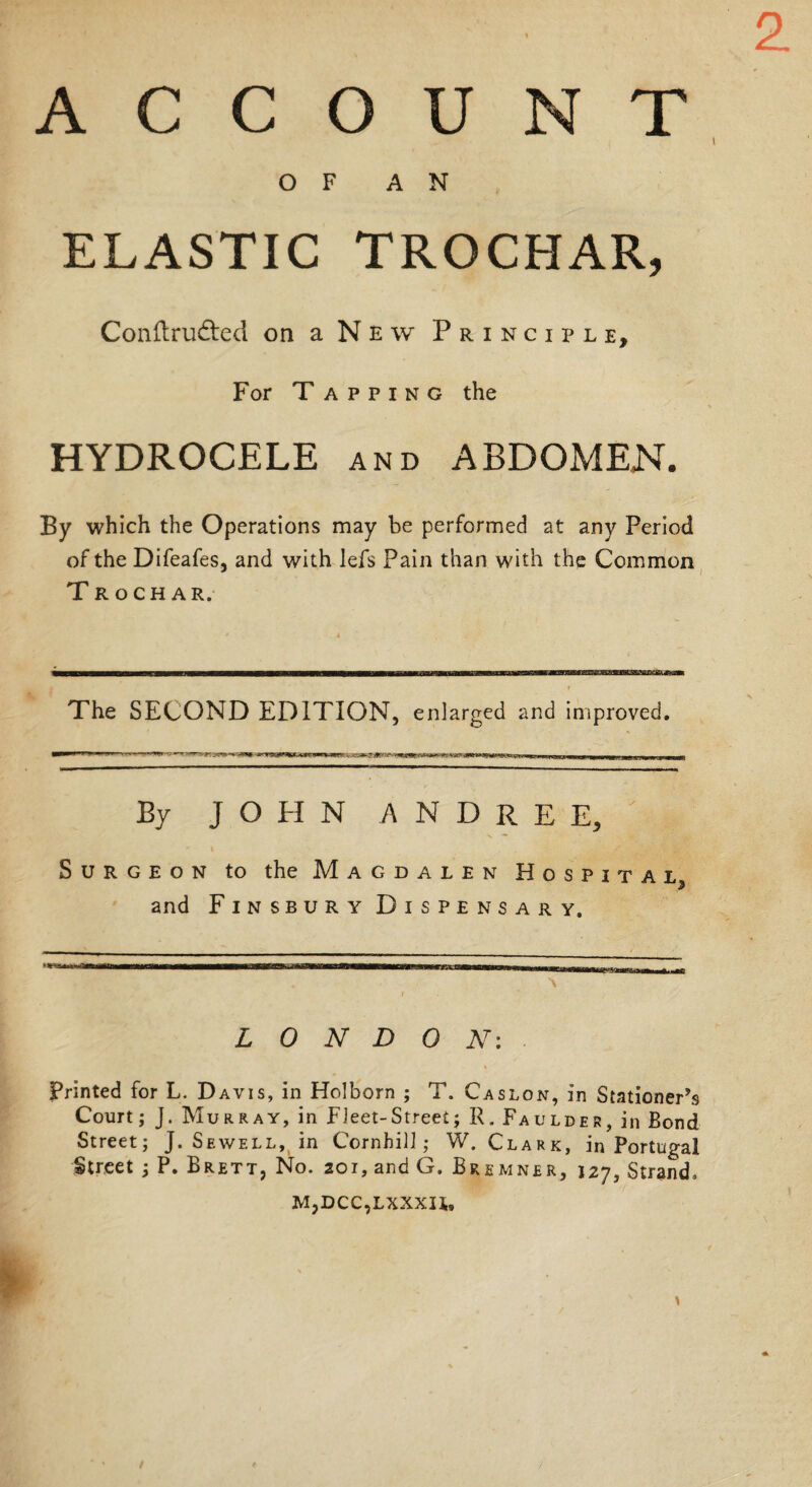 t OF AN ELASTIC TROCHAR, Conftrudted on a New Principle, For Tapping the HYDROCELE and ABDOMEN. By which the Operations may be performed at any Period of the Difeafes, and with lefs Pain than with the Common Trochar. The SECOND EDITION, enlarged and improved. By JOHN A N D R E E, Surgeon to the Magdalen Hospital $ and Finsbury Dispensary. LONDON-. \ Printed for L. Davis, in Holborn ; T. Caslon, in Stationer’s Court; J. Murray, in Fleet-Street; R. Faulder, in Bond Street; J. Sewell, in Cornhill; W. Clark, in Portugal Street ; P. Brett, No. 201, and G. Bremner, 127, Strand, M,DCC,LXXXU,