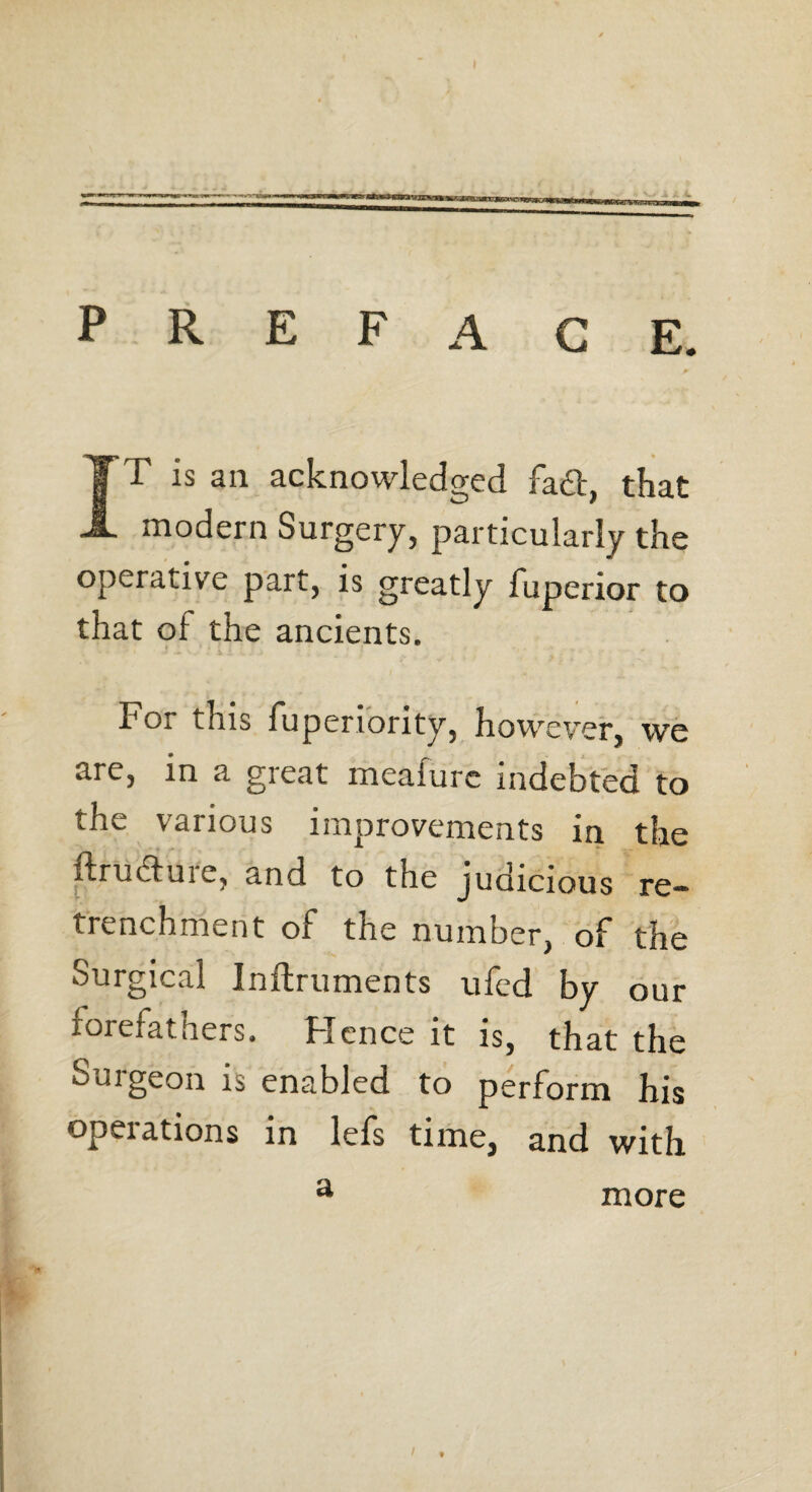 P R E F A G E. IT is an acknowledged fa6t, that modern Surgery, particularly the operative part, is greatly fuperior to that oi the ancients. For this fuperiority, however, we are, in a great meafurc indebted to the various improvements in the ftructure, and to the judicious re¬ trenchment of the number, of the Surgical Inftruments ufed by our forefathers. Hence it is, that the Surgeon is enabled to perform his opeiations in lefs time, and with a more