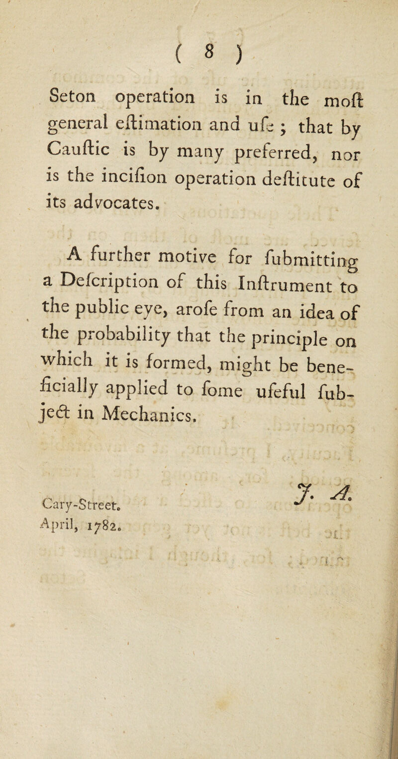 Seton operation is in the mod general eftimation and ufe ; that by Cauftic is by many preferred, nor is the incifion operation deftitute of its advocates. A further motive for fubmitting a Defcription of this Inftrument to the public eye, arofe from an idea of the probability that the principle on which it is formed, might be bene¬ ficially applied to fome ufeful fub- je£t in Mechanics. y a* Cary-Street. April, 1782.