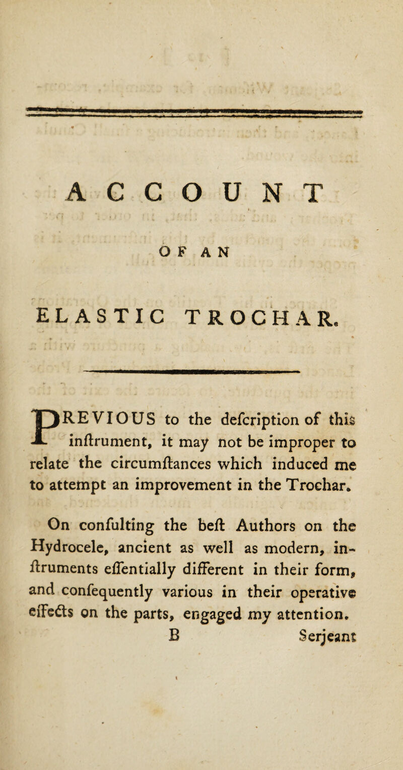 O F A N ELASTIC TROCHAR. PREVIOUS to the defcrlption of this inftrument, it may not be improper to relate the circumftances which induced me to attempt an improvement in the Trochar. On confulting the beft Authors on the Hydrocele, ancient as well as modern, in- ftruments effentially different in their form, and confequently various in their operative effedts on the parts, engaged my attention. B Serjeant \