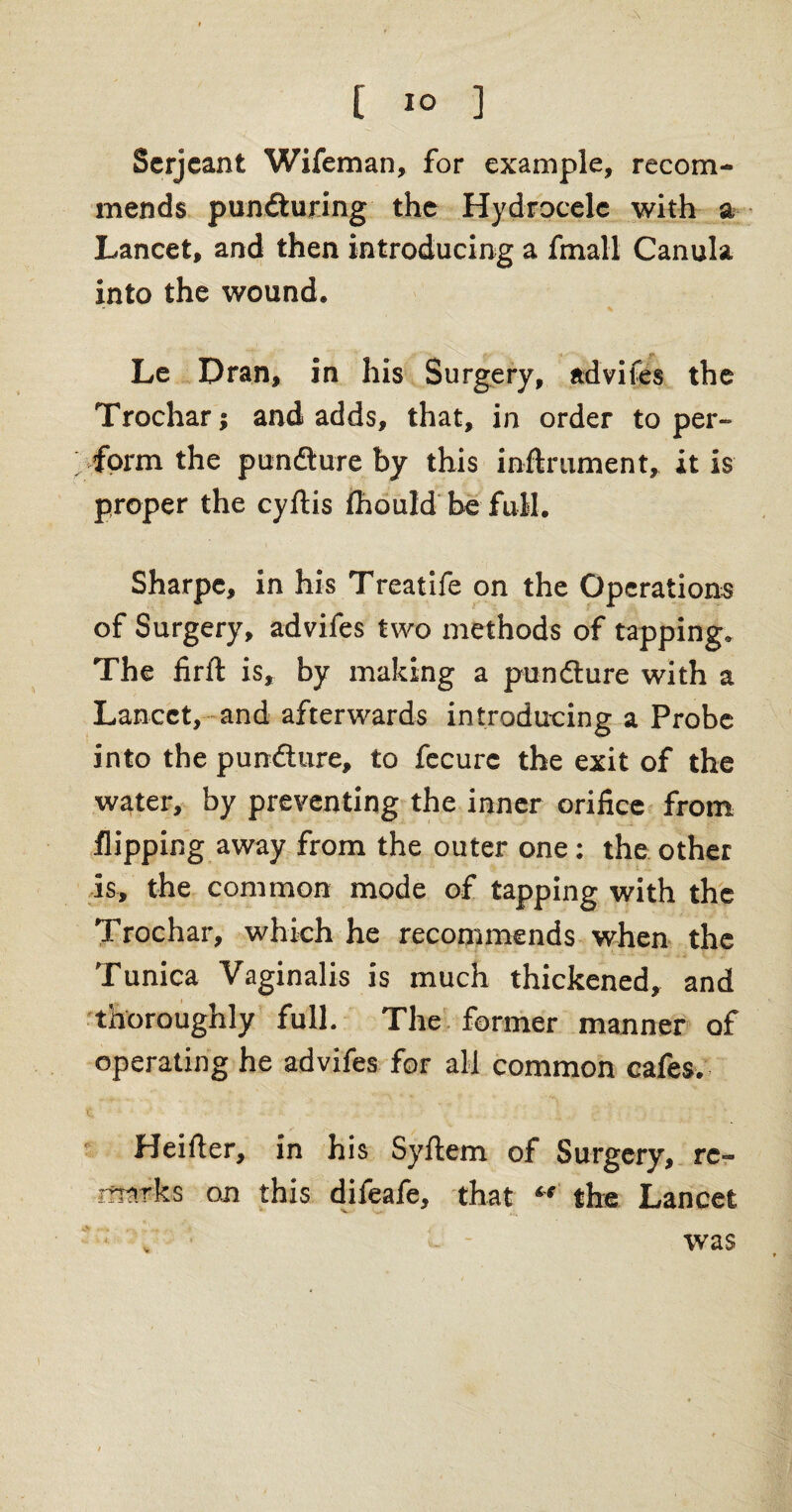Serjeant Wifeman, for example, recom¬ mends puncturing the Hydrocele with a Lancet, and then introducing a frnall Canula into the wound. Le Dran, in his Surgery, advifes the Trochar; and adds, that, in order to per- ; form the pundture by this inftrument, it is proper the cyftis fhould be full. Sharpe, in his Treatife on the Operations of Surgery, advifes two methods of tapping. The firft is, by making a pundture with a Lancet, and afterwards introducing a Probe into the pundture, to fecurc the exit of the water, by preventing the inner orifice from flipping away from the outer one: the other is, the common mode of tapping with the Trochar, which he recommends when the Tunica Vaginalis is much thickened, and thoroughly full. The former manner of operating he advifes for all common cafes. Heifter, in his Syftem of Surgery, re- rfltsrks on this difeafe, that “ the Lancet 'v V was