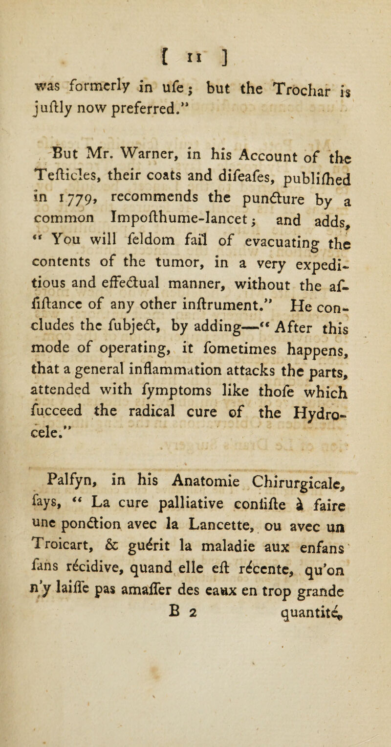 t I« ] was formerly in ufej but the Trochar is juftly now preferred.” But Mr. Warner, in his Account of the Tefticles, their coats and difeafes, publifhed in 1779, recommends the pundure by a common Jmpofthume-Iancet; and adds, “ You will feldom fail of evacuating the contents of the tumor, in a very expedi¬ tious and effedual manner, without the af- fiftance of any other inftrument.” He con- Kr * „ * . • r > * \ --t ' t ' % eludes the fubjed, by adding—“ After this mode of operating, it fometimes happens, that a general inflammation attacks the parts, attended with fymptoms like thofe which fucceed the radical cure of the Hydro¬ cele.” Palfyn, in his Anatomie Chirurgicale, fays, “ La cure palliative coniifte si faire une pondion avec la Lancette, ou avec un Troicart, & gudit la maladie aux enfans fans rdidive, quand elle eft rdente, qu’on n’y laifle pas amalfer des eaax en trop grande