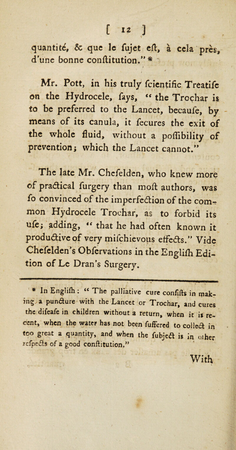 * - - quantitc, & quc le fujet eft, a ccla pres, d’une bonne conftitution.” * i i Mr. Pott, in his truly fcientific Treatifc on the Hydrocele, fays, “ the Trochar is to be preferred to the Lancet, becaufe, by means of its canula, it fecures the exit of the whole fluid, without a poffibility of prevention; which the Lancet cannot.” The late Mr. Chcfelden, who knew more of practical furgery than moft authors, was fo convinced of the impcrfedion of the com-, mon Hydrocele Trochar, as to forbid its uie; adding, “ that he had often known it productive of very mifchievous effects.” Vide _ ^ . £_■ Chefelden’s Obfervations in the Englifh Edi¬ tion of Lc Dran’s Surgery. * In Englifh: ‘‘The palliative cure con lifts in yak¬ ing, a pundure with the Lancet or Trochar, and cures the difeafe in children without a return, when it is re¬ cent, when the water has not been fufFercd to colic# in too great a quantity, and when the fubjeft is jn other refpefts of a good conftitution.” With