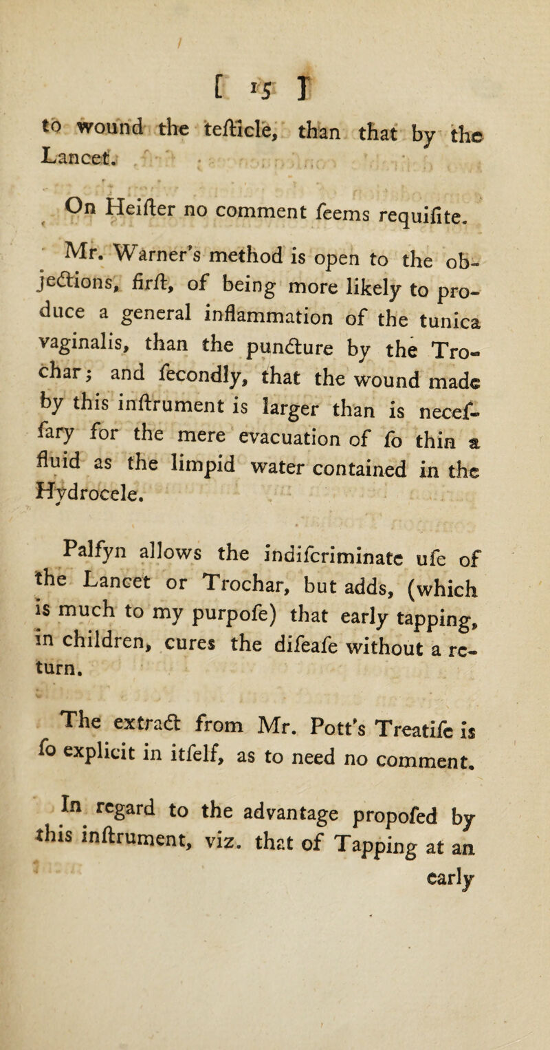 / [ *5 T to wound the tefttcle, than that by the Lancet. On Heifter no comment Teems requifite. Mr. Warner’s method is open to the ob¬ jections, firft, of being more likely to pro¬ duce a general inflammation of the tunica vaginalis, than the punCture by the Tro- char; and fecondly, that the wound made by this inftrument is larger than is necef- fary for the mere evacuation of fo thin a fluid as the limpid water contained in the Hydrocele. Palfyn allows the indiferiminate ufe of the Lancet or Trochar, but adds, (which is much to my purpofe) that early tapping, in children, cures the difeafe without a re- turn. The extract from Mr. Pott's Treatife is explicit in itfelf, as to need no comment. In regard to the advantage propofed by this inftrument, viz. that of Tapping at an early