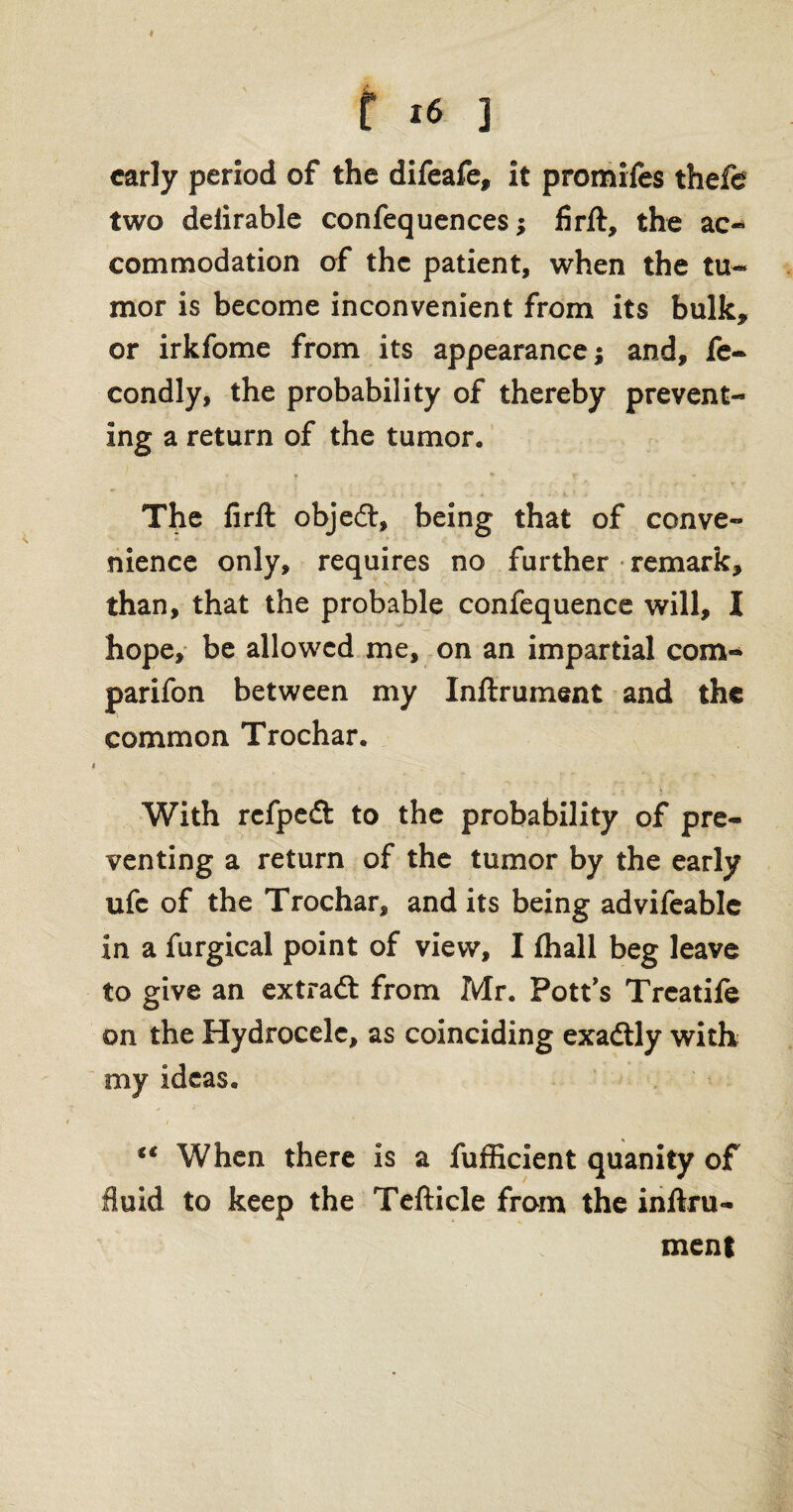 early period of the difeafe, it promifes thefe two delirable confequences; firft, the ac¬ commodation of the patient, when the tu¬ mor is become inconvenient from its bulk* or irkfome from its appearance; and, fe- condly, the probability of thereby prevent¬ ing a return of the tumor* The firft objed, being that of conve¬ nience only, requires no further remark, than, that the probable confequence will, I hope, be allowed me, on an impartial com¬ panion between my Inftrument and the common Trochar. With refped to the probability of pre¬ venting a return of the tumor by the early ufc of the Trochar, and its being advifeablc in a furgical point of view, I (hall beg leave to give an extrad from Mr. Pott's Treatife on the Hydrocele, as coinciding exadly with my ideas. ** When there is a fufficient quanity of fluid to keep the Tefticle from the inftru- ment