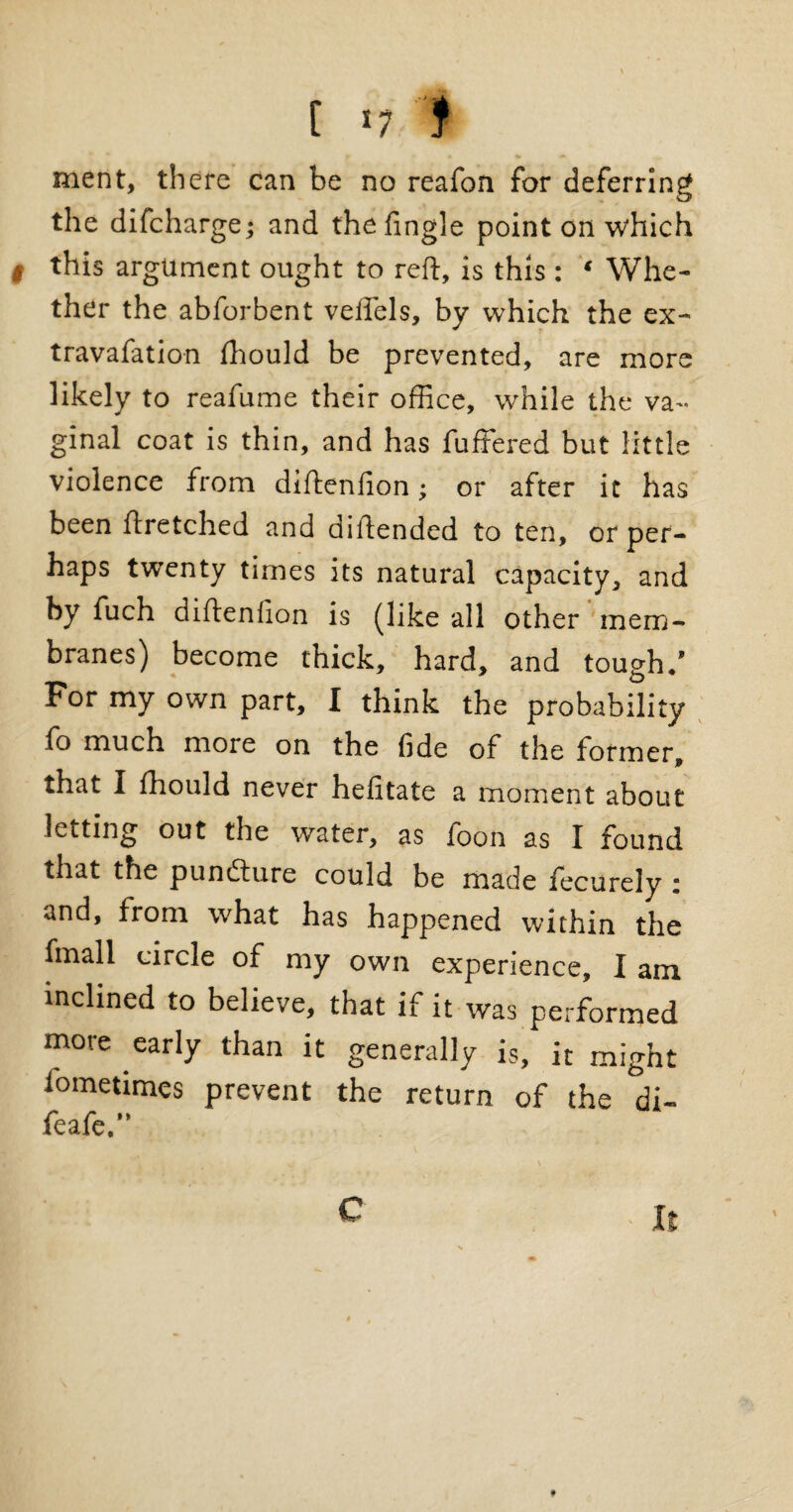 [ *7.-% ment, there can be no reafon for deferring the difcharge; and thefingle point on which l this argument ought to reft, is this : * Whe¬ ther the abforbent veftels, by which the ex- travafation fhould be prevented, are more likely to reafume their office, while the va¬ ginal coat is thin, and has fuffered but little violence from diftenfion; or after it has been ftretched and diftended to ten, or per¬ haps twenty times its natural capacity, and by fuch diftenfion is (like all other mem¬ branes) become thick, hard, and tough/ For my own part, I think the probability fo much more on the fide of the former, that I fhould never hefitate a moment about letting out the water, as foon as I found that the punfture could be made fecurely i and, from what has happened within the fmall circle of my own experience, I am inclined to believe, that if it was performed more early than it generally is, it might iometimes prevent the return of the di- feafe.” C * It #