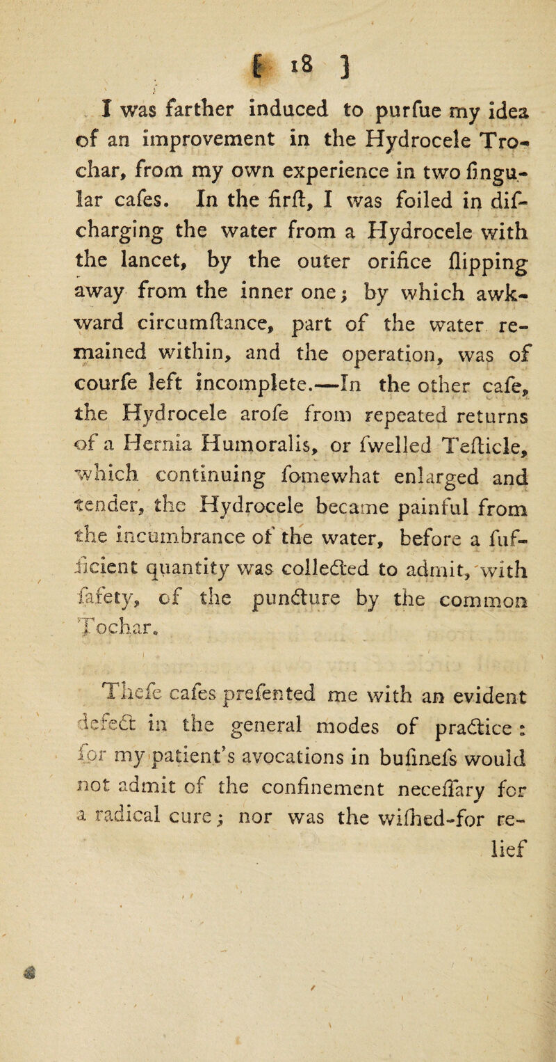 ' c I was farther induced to purfue my idea of an improvement in the Hydrocele Tro- char, from my own experience in two Angu¬ lar cafes. In the firft, I was foiled in dif- charging the water from a Hydrocele with the lancet, by the outer orifice flipping away from the inner one; by which awk¬ ward circumftance, part of the water re¬ mained within, and the operation, was of courfe left incomplete.—In the other cafe, the Hydrocele arofe from repeated returns of a Hernia Humoralis, or fwelled Tefticle, which continuing fame what enlarged and tender, the Hydrocele became painful from the incumbrance of the water, before a fuf- iicient quantity wras collected to admit,'with fafety, of the pundture by the common Tochar. r, • . -' Tiiefe cafes prefented me with an evident defeiSt in the general modes of pra&ice : ipr my patient’s avocations in bufinefs would not admit of the confinement neceffarv for a radical cure ■, nor was the wifhed-for re¬ lief I