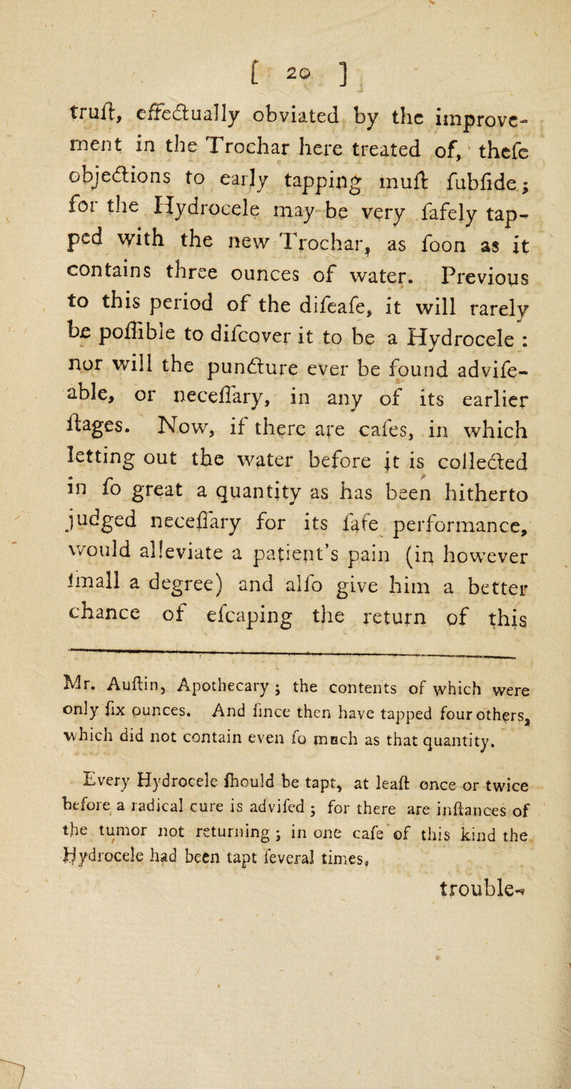 trull, effectually obviated, by the improve-** merit in the Trochar here treated of/ thefe objections to early tapping mull fublide; for the Hydrocele may be very fafely tap^ ped with the new Trochar, as foon as it contains three ounces of water. Previous to this period of the difeafe, it will rarely be poffibie to difeover it to be a Hydrocele : nor will the punfture ever be found advife- able, or necelfary, in any of its earlier llages. Now, if there are cafes, in which letting out the water before it is collected in fo great a quantity as has been hitherto judged necelfary for its fate performance, would alleviate a patient’s pain (in however imall a degree) and alfo give him a better chance of efcaping the return of this Mr. Auftin, Apothecary ; the contents of which were only fix ounces. And hnce then have tapped four others, which did not contain even to ranch as that quantity. Every Hydrocele fnould be tapt, at leaft once or twice before a radical cure is advifed ; for there are in fiances of the tumor not returning; in one cafe of this kind the Hydrocele had been tapt leveral times* trouble-*