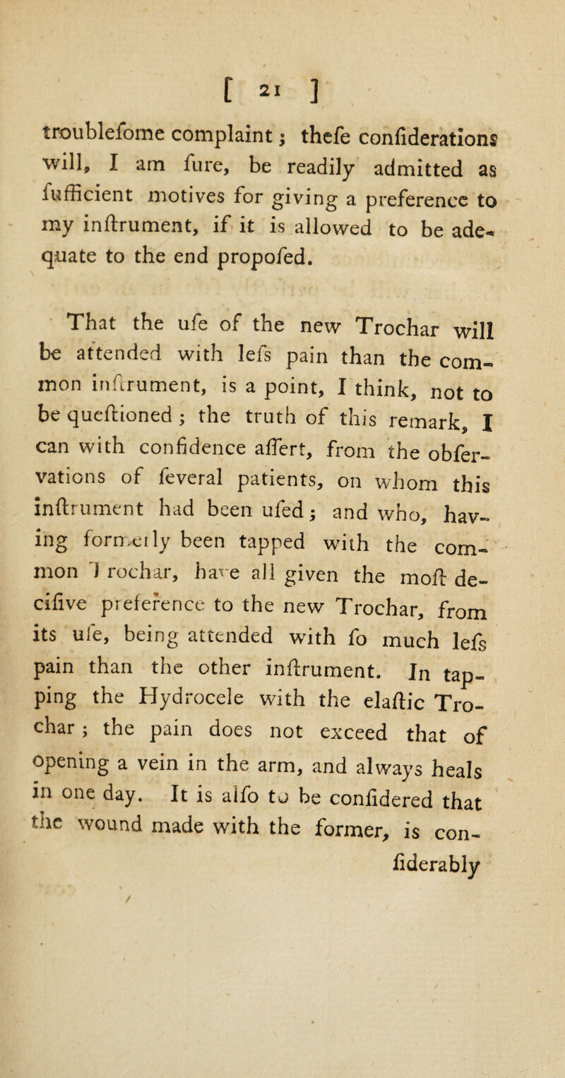 troublefome complaint j thefe confiderations will, I am fure, be readily admitted as lufficient motives for giving a preference to my inftrument, if it is allowed to be ade¬ quate to the end propofed. That the ufe of the new Trochar will be attended with lefs pain than the com¬ mon inftrument, is a point, I think, not to be queftioned ; the truth of this remark, I can with confidence aflert, from the obfer- vations of feveral patients, on whom this inftrument had been ufed; and who, hav¬ ing formerly been tapped with the com¬ mon J rochar, hare all given the moft de- cifive preference to the new Trochar, from its ufe, being attended with fo much lefs pain than the other inftrument. Jn tap¬ ping the Hydrocele with the elaftic Tro¬ char ; the pain does not exceed that of opening a vein in the arm, and always heals in one day. It is alio to be confidered that me wound made with the former, is con- fiderably /