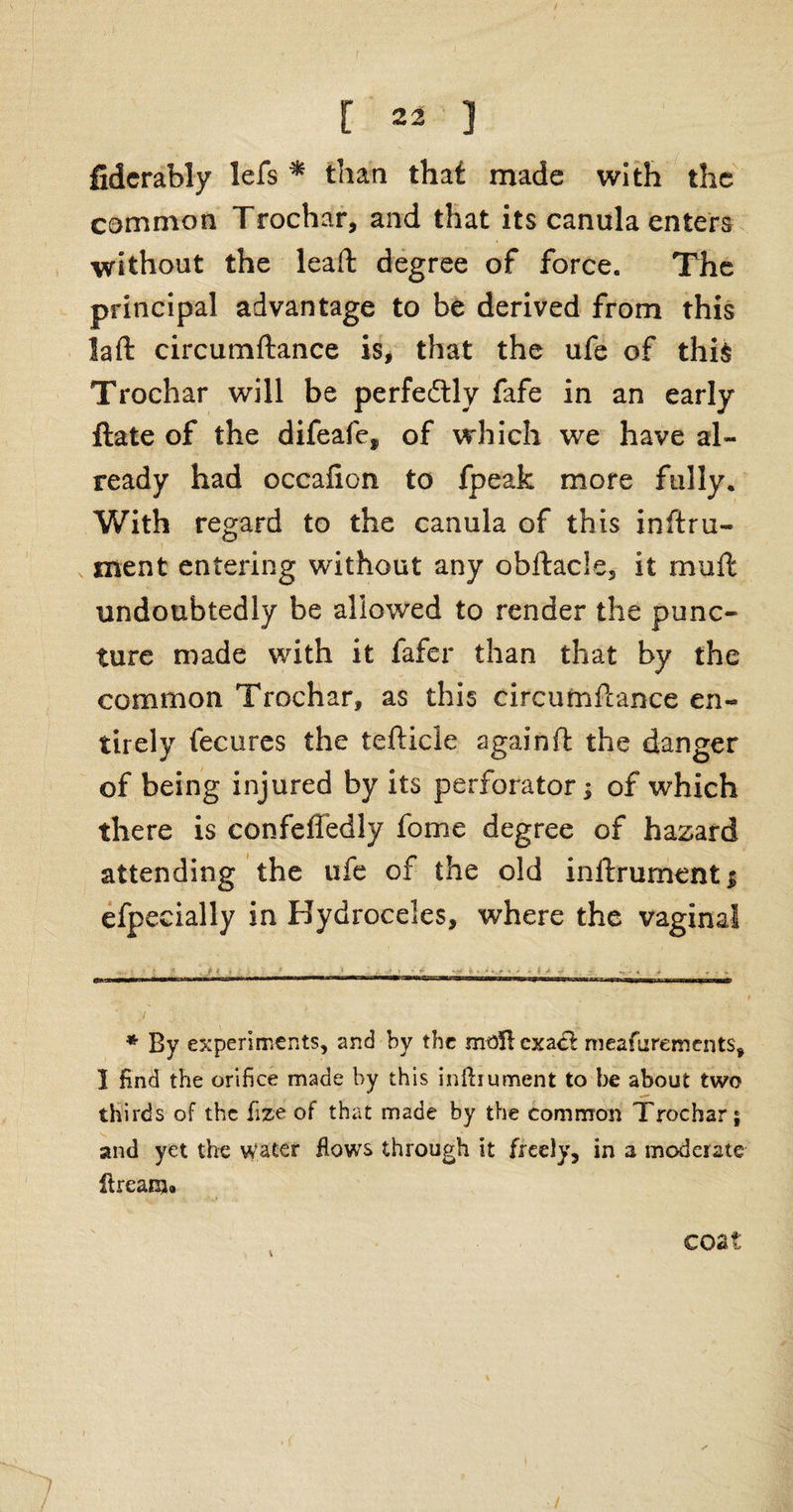 [ 23 ) fiderably lefs * than that made with the common Trochar, and that its canula enters without the lead: degree of force. The principal advantage to be derived from this laft circumftance is, that the ufe of this Trochar will be perfectly fafe in an early ftate of the difeafe* of which we have al¬ ready had occaiion to fpealc more fully. With regard to the canula of this inttru- ment entering without any obftacle, it muft undoubtedly be allowed to render the punc¬ ture made with it fafer than that by the common Trochar, as this circumftance en¬ tirely fecures the teftide again ft the danger of being injured by its perforator; of which there is confeffedly fome degree of hazard attending the ufe of the old inftrumenti efpecially in Hydroceles, where the vaginal 0l , hiubti -_ - ■■ ■ „ -M.-r- rmw nm - n-wy—x. _t--ni—, -- T „,rr ' ' i ' ; * By experiments, and by the moUcxac! meafurements, I find the orifice made by this inftiument to be about two thirds of the fize of that made by the common Trochar $ and yet the water Hows through it freely, in a moderate ltream» coat , <.
