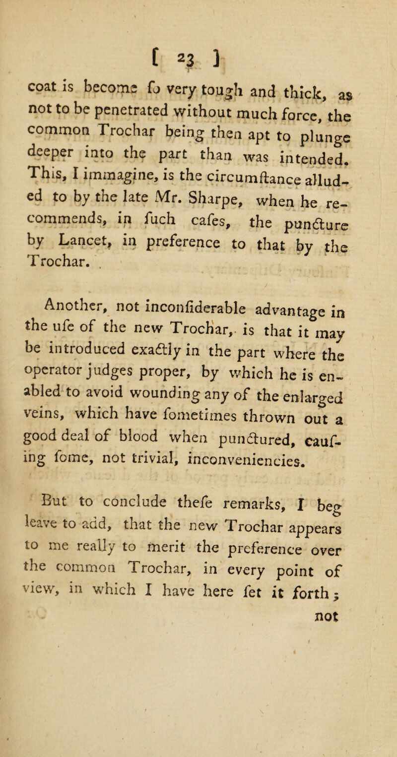 ^ j coat is become fo very tough and thick, as not to be penetrated without much force, the common Trochar being then apt to plunge deeper into the part than was intended. This, I immagine, is the circumftance allud¬ ed to by the late Mr. Sharpe, when he re¬ commends, ip fuch cafes, the pundture by Lanc«-t, in preference to that by the Trochar. , j Anothe,, not inconficierable advantage in the ufe of the new Trochar,. is that it may be introduced exadtly in the part where the operator judges proper, by which he is en¬ abled to avoid wounding any of the enlarged veins, which have fometimes thrown out a good deal of blood when pundtured, cauf- ing fome, not trivial, inconveniencies. But to conclude thefe remarks, I beg leave to add, that the new Trochar appears to me really to merit the preference over the common Trochar, in every point of view, in which I have here fet it forth; not