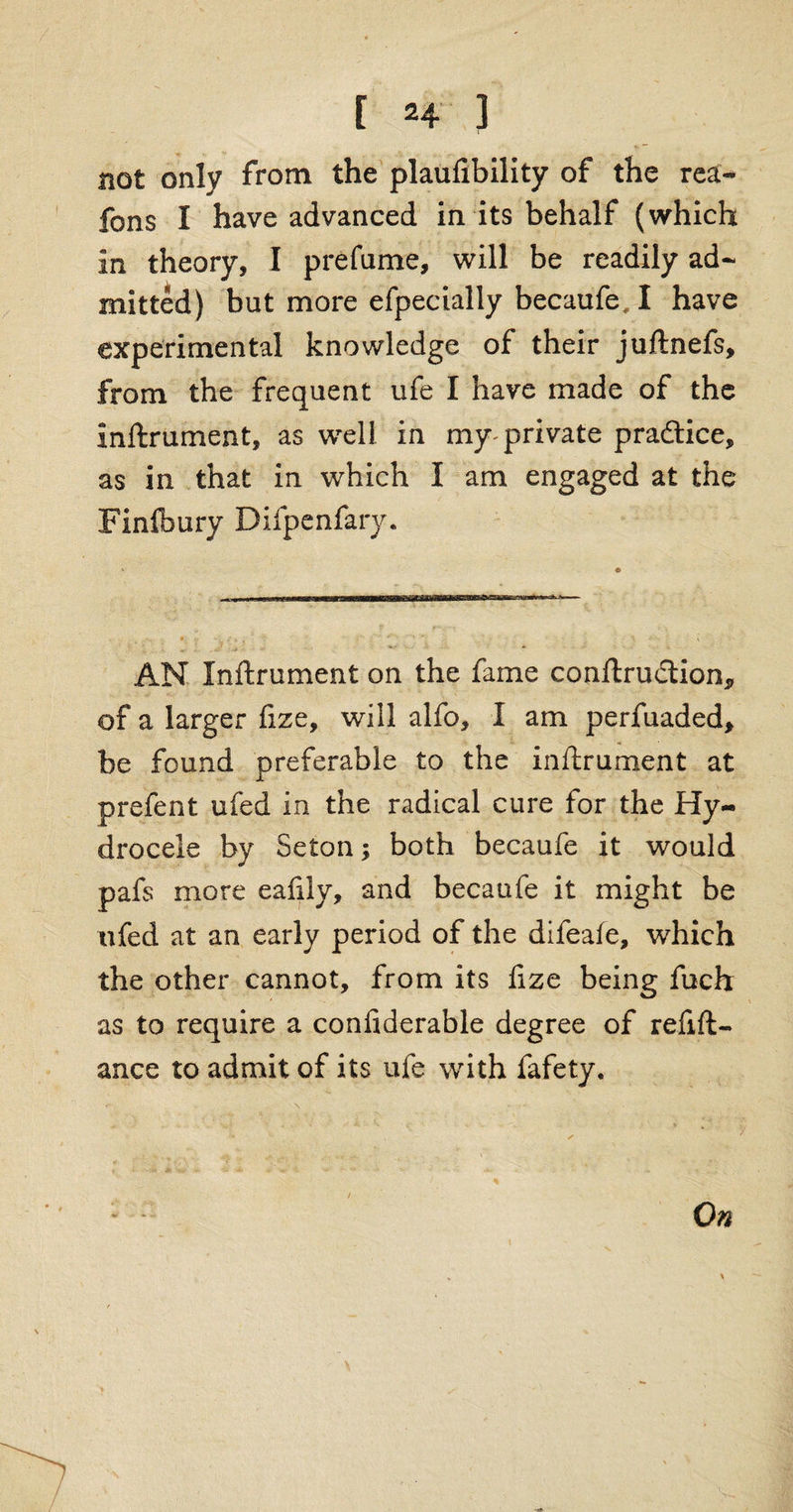 not only from the plaufibility of the rea- fons I have advanced in its behalf (which in theory, I prefame, will be readily ad¬ mitted) but more efpecially becaufe, I have experimental knowledge of their juftnefs, from the frequent ufe I have made of the Inftrument, as well in my- private pra&ice, as in that in which I am engaged at the Finfbury Difpenfary. AN Inftrument on the fame conftrudtion* of a larger fize, will alfo, I am perfuaded, be found preferable to the inftrument at prefent ufed in the radical cure for the Hy¬ drocele by Seton; both becaufe it would pafs more eafily, and becaufe it might be ufed at an early period of the difeafe, which the other cannot, from its fize being fuch as to require a confiderable degree of refift- ance to admit of its ufe with fafety. On