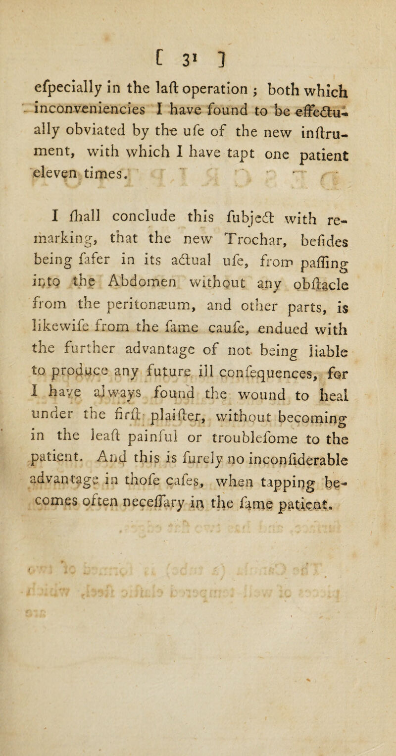 efpecially in the laft operation j both which inconveniencies I have found to be effedtu- aily obviated by the ufe of the new inftru- ment, with which I have tapt one patient eleven times. - . I fhall conclude this fubjed with re¬ marking, that the new Trochar, befides being fafer in its adual ufe, from palling into the Abdomen without any obftacle from the peritonaeum, and other parts, is likewife from the fame caufe, endued with the further advantage of not- being liable to produce any future ill confequences, for 1 haye always found the wound to heal uncier the nrlt plaifier, without becoming in the lead painful or troublefome to the patient. And this is furely no inconliderable advantage in tnofe cafes, when tapping be¬ comes of ten necefTary in the fame patient*