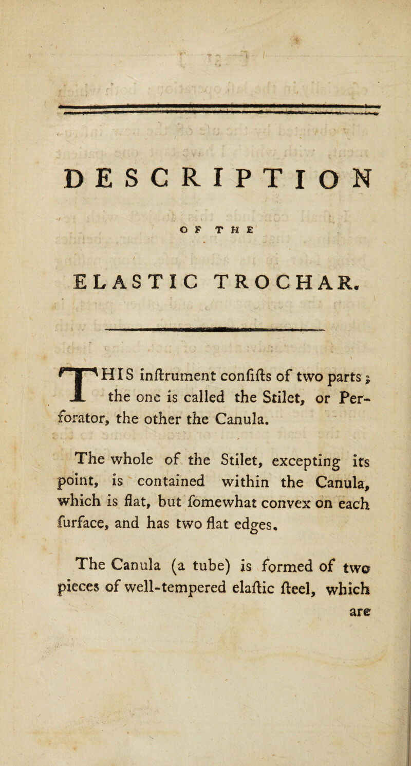 DESCRIPTION OF THE ELASTIC TRO CHAR. HIS inftrument confifts of two parts JL the one is called the Stilet, or Per¬ forator, the other the Canula. * it * * The whole of the Stilet, excepting its point, is contained within the Canula, which is flat, but fomewhat convex on each furface, and has two flat edges. The Canula (a tube) is formed of two pieces of well-tempered elaftic fteel, which are