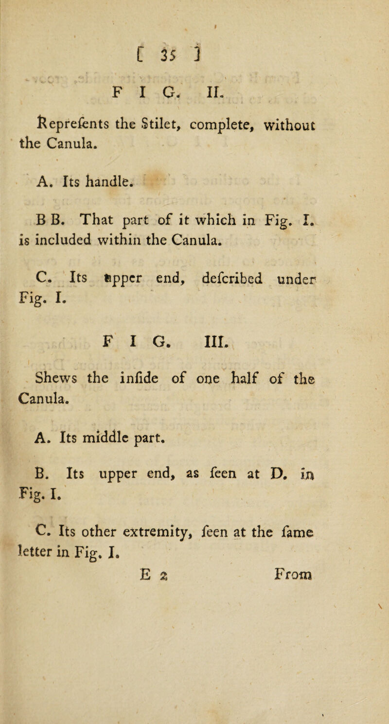 C 35 3 ' • ' • •• • v .. X F I G. II. ( I i » * a v.. i • r. » fteprefents the Stilet, complete, without the Canula. A. Its handle. B B. That part of it which in Fig. I. is included within the Canula. • » C. Its upper end, deferibed under Fig. I. FIG. III. Shews the infide of one half of the Canula. A. Its middle part. B. Its upper end, as feen at D. in Fig. I. C. Its other extremity, feen at the fame letter in Fig. I. E 2 From