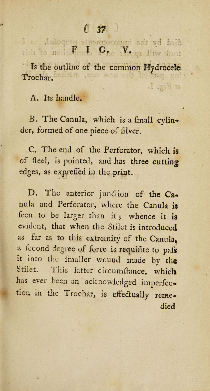 Is the outline of the common Hydrocele Trochar. - K» • f ^ / • V A *. #4 A. Its handle. s B. The Canula, which is a fmall cylin-* der, formed of one piece of filver. C. The end of the Perforator, which is of fteel, is pointed, and has three cutting edges, as expreifed in the print. D. The anterior junction of the Ca¬ nula and Perforator, where the Canula is feen to be larger than it; whence it is evident, that when the Stilet is introduced as far as to this extremity of the Canula, a fecond degree of force is requifite to pafs it into the fmaller wound made by the Stilet. This latter circumftance, which has e^er been an acknowledged imperfec¬ tion in the i rochar, is effectually reme¬ died