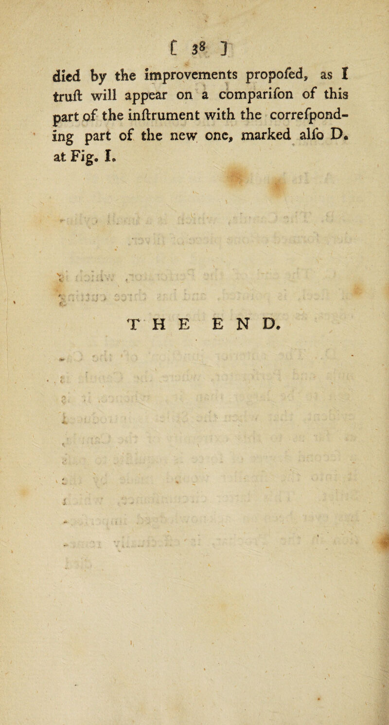 died by the improvements propofed, as I truft will appear on a comparifon of this part of the inftrument with the correfpond- ing part of the new one, marked alfo D* at Fig® L Vi e V jT: 1