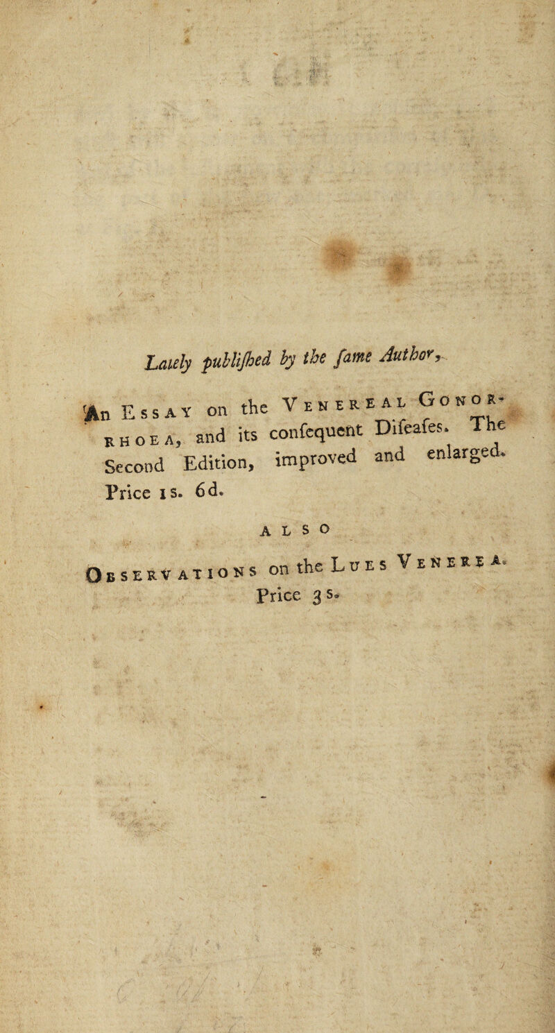 Lately publijhed by the fame Author,- 'An Essay on the Venereal Conor- .nd Us confcqucnt Dirts. The Second Edition, improved and enlarged. Price is» 6 d« also Observations on the Lues Venerea. Price 3 s.
