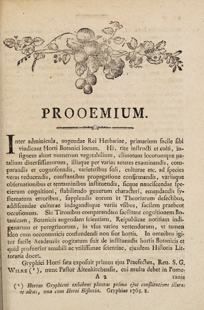 PROOEMIUM. 5« Inter adminicula, angendae Rei Herbariae, primarium facile fibi vindicant Horti Botanici locum* Hi., rite inflrndti et culti,'in- fignem alunt numerum vegetabilium, climatum locorumque na¬ talium diuerfifGmorum, iilisque pervarias aetates examinandis, com¬ parandis et cognoicendis, varietatibus foii, culturae etc„ ad fpecies veras reducendis, conflantibus propagatione confirmandis, variisque obferuationibus et tentaminibus inflituendis, ficque nancifcendae fpe- cierum cognitioni, flabiliendo generum characteri, emendandis fy» flematum erroribus, fupplendis eorum et Theoriarum defectibus, addifcendae culturae indagandisque variis vfibus, facilem praebent occaltonem. Sic Tironibus comparandam faci! itant cognitionem Bo- tanicam , Botanicis augendam fcientiam, Reipuhlicae notitiam indi¬ genarum et peregrinorum, in vfus varios vertendorum, vt tamen ideo cum oeconomicis confundendi non flnt hortis. In omnibus igi- ; tur facile Academiis cogitatum fuit de inflituendis hortis Botanicis et -quid pro fuerint amabili ac vtiliflimae fcientiae, ejusdem 13 ifloria Lit- I teraria docet* Gryphici Horti fata ex p oluit primus ejus Praefeclus, Reu. S. G. Wilke (1 ), nunc Pallor Altenkirchenfis, cui multa debet in Pome- A 2 rania (%) Hortus Gryphicus exhibens plantas prima ejus conflitutiom illatas vafras, una mm Horti Hifiona, Gryphiae 1765. tri u / i * v . ’ v ,