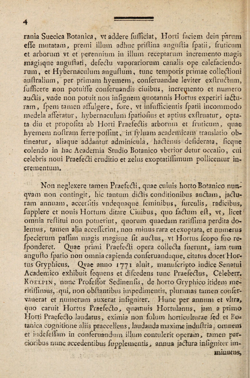 rania Suecica Botanica, vt addere fufficiat, Horti faciem dein parum effe mutatam, premi illum adhuc priAina anguAia fpatii, fruticum ct arborum vt et perennium in illum receptarum incremento magis inagisque anguAati, defectu vaporariorum canalis ope calefaciendo¬ rum, et Hybernaculum anguAum, tunc temporis primae collectioni auAralium, per primam hyemem, conferuandae leviter exAructum, lufficere non potuiffe conferuandis ciuibus, increqiento et numero auctis, vnde non potuit non infignem quotannis Hortus experiri iadlu- ram, fpem tamen affulgere, fore, vt infufficientis fpatii incommodo medela afferatur, hybernaculum fpatiofius et aptius exftruatur, opta¬ ta diu et propofita ab Horti Praefectis arborum et fruticum, quae hyemem noflram ferre'poffint, in iyluam academicam translatio ob¬ tineatur, aliaque addantur adminicula, hactenus deiiderata, ficque colendo in hac Academia Studio Botanico vberior detur occano, cui celebris noni Praefecti eruditio et zelus exoptatiffimum pollicentur in¬ crementum. Non neglexere tamen Praefecti, quae cumis horto Botanico ntm- qvam non contingit, hic tantum dictis conditionibus auctam, jactu¬ ram annuam, accerhtis vndequaque feminibus, furculis, radicibus» fupplere et nouis Hortum ditare Ciuibus, quo factum eA, vt, licet omnia reAitui non potuerint, quorum quaedam rariffima perdita do¬ lemus, tamen alia accefferint, non minus rara et exoptata, et numerus fpecierum paffim magis magisue fit auctus, vt Hortus fcopo fuo re- fponderet. Quae primi Praefecti opera collecta fuerunt, iam tum anguAo fpatio non omnia capienda conferuandaque, citatus docet Hor¬ tus Gryphicus, Qvae anno 1771 aluit, manufcripto indice Senatui Academico exhibuit lequens et difcedens tunc Praefectus, Celeberr. Koelpin , nunc Profeffor Sedinenfis, de horto Gryphico itidem me- rTtiflimns, qui, non obflantibus impedimentis, plurimas tamen confer- vaneraf et numerum auxerat infigniter. Hunc per annum et vitra, quo caruit Hortus Praefecto, quamnis Hortulanus, jam a primo Horti Praefecto laudatus, eximia non folum horti cultura e fed et Bo¬ tanica cognitione aliis praecellens, laudanda maxime induAria. omnem et iudefeffam in confernandimi illum contulerit operam , tamen par¬ cioribus nunc, accedentibus fepplementis, anima petura miTgniter iin- . - minutus.