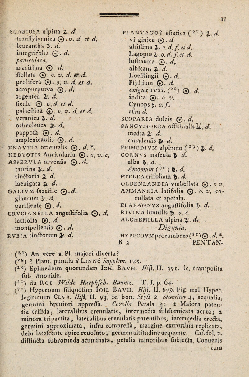 SCABIOSA afpina d. tranffyivanica @*i/. d, */, leucantha d. integrifolia 0. d. paniculata. maritima © d« ileliata ©. o. z.\ eft/. prolifera 0, o. v. d. ^ */. atropurpurea Q),d. argentea d. ficula ©. cd. et d. palaeftina 0. o, v. d, et d, veranica d. ochroleuca pappofa 0. //. amplexicaulis 0. d. KNAVTIA orientalis ©. d. * KEDYOTIS Auricularia ©.0. V. c. aspervlA arvenfis ©. d. taurina d. tin&oria d. laeuigata 1^. d. GALiVM faxafile Q.d. glaucum d. parifienfe 0. d. CRVCianella anguftifolia ©♦ d, latifolia ©. d, monfpelieniis 0. d. rvbia tindiorum Jo d. plantago? afiatica (±t?) %. d\ Virgin i ca 0. d alriffima o. d, f et d. Lagopus £. o. d. /, e/ lufitanica 0. albicans Loefflingii Q. d, Pfylliuin 0. </. IVSS, (2S) @, d\ indica ©. o. v. Cynops l>. o.f afra d, SCOPARIA dulcis 0. d, SANGVISORBA offieinalisu. d, media d. canadenfis d. epimedivm alpiniim (Z9)%. d> CORNvs mafcuia $. d, alba ^, d. Amomum (3 0 ) $. d, PTELEA trifoliata f*. d. oldenlandia vmbellata 0« o v. AMMANNIA latifolia 0, 0. V, co* rollata et apetaha. ELAEAGNVS anguftifolia t). de RiviNA humilis o. c. ALCHEMILLA alpina d. Digijnia. HYPECOVMprocumbens(3 l)(*).d. *. B a PENTAN- {27) An vere a, Pl. majori diverfa? (2S) ? Piant, pumila d LiNNe Supplent. 125. (29) Epiraedium quorundam Ioh. Bavh. ffijl, II. 39 1. ic. transpofita fub Anonide. (3°) du Roi Wilde Harpkfch. Banmz. T I. p, 64. (>*) Hypecoum filiquofum Ioh, Bavh. Hijl. II. 899. Fig. mal. Hypec. legitimum Clvs. Hiji. II. 93. ie. bon. Styli 2. Stamina 4, aequalia, germini breuiori appreffa. Corolla Petala 4: i Maiora paten¬ tia trifida, lateralibus crenulatis, intermedia fubfornicata acuta; 2 minora tripartita, lateralibus crenulatis patentibus, intermedia eredla, germini approxitnata, infra comprefTa, margine extrorfum replicata, dein latefcente apice reuoluto, germen altitudine aequante. Cal. fol, 2. diftindta fubrotunda acuminata, petalis minoribus fubjedta, Conuenis cum