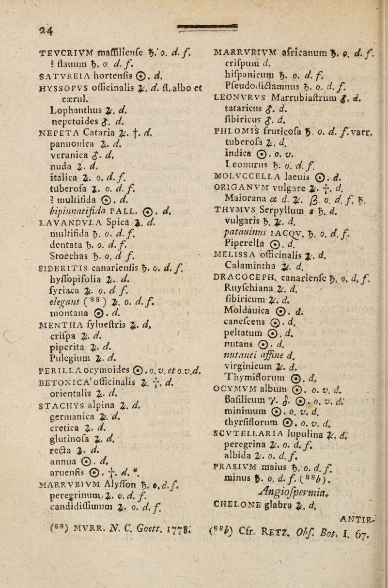 ^4 TEVCRIVM ntaffilienfe d. f ? flauum o. d. f* SATVREIA horterffis ©. d. HYSSOPVS officinalis d. fl. albo et c serui. Lophanthus d. nepctoides g. d. KEPETA Cataria f. d, pannonica d, vcranica $. d, nuda Z' d> Italica i. o. d. f, tuberofa %. o. d.f. ? multifida ©, d, bipinnatifida pall. ©. </. IAVANDVLA Spica </„ multifida £>. o. d. f, dentata P>. o. d. f. Stoechas f?. o. d f. SIDERITIS canarienfis tu 0. d.f hyflbpifolia d. fyriaca o. d f. elegans ( 8 8 ) o. d. f. montana ®.d. MENTHA fylueftris £. dt criipa Zl. d. r piperita $. d. Pulegium d• PERILLAocymoides ©.o.'J,eto.v.d. betonica'officinalis £0 f, */. orientalis r/. STACHYS alpina 2;. do germamca <4 cretica 2,. glutinofa 2i> d, Fe&a annua ©. d» articulis ©. -J% d. ¥. MARRVBIVM Alyffion tj, peregrinum 2:. o. d. f. candidiffimuni o. d.f, (88) MVRR. N. C, Goett, 1778; MARRVBIVM africamim ^ 0, d.f crifpum d. hifpanicimi fj. 0. d. f. Pfeudodi&ammis ts. 0. leonvrvs Marrubiafirum «2, tataricus d. ftbiricus ffi FHLOMIS fruticofa 5. o. /. varr, tuberofa £. indica ©. 0. v. Leomirus 0. d. f. MOLVCCELLA laeuis ©. d. ORIGANVM vulgare y. £/. Maiorana a, d. @. 0. d.f f, THYMVS Serpyllum s h. d. vulgaris d, patauinus i acqv, a, f/./. Piperella (*), d, MELissa officinalis c/. Caiamintha 3^ d. BRACOCEPH, canarienfe tj., s, Ruyfchiana.^. d, fibiricum Moldauica ©, d* canefcens 0. d\ peltatum ©. <i. rmtans ©. i. nutanti affine d, virginicum i. Thyniiflorum ©4 d, OCYMvm album ©. 0. t». <f. Ba filicum 7. ©. 0.1;. di minimum © 4 0. v. d, thyrfiflorum ©/0. t», SCVTELLARIA lupulina <£ peregrina 0. albida 2A 0. /i frasivm maius 0. f minus 0. ffi/. ( 88^j. Angiofpermia» CHELONE glabra d, ANTIR-' (B8£) Cfr. Retz. Ohf. Bot. I. 67.