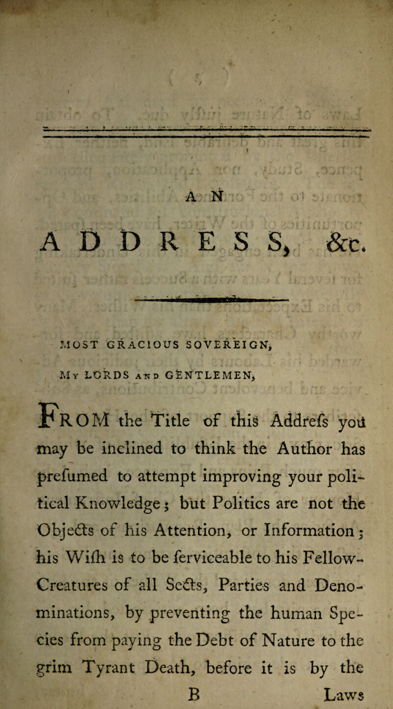 ADDRESS, &c. i 1 * MOST GRACIOUS SOVEREIGN, jr, f r v* ( j rl J , ! . My LORDS atjd GENTLEMEN, FrOM the Title of this Addrefs yoii may be inclined to think the Author has prefumed to attempt improving your poli- * * - tical Knowledge; but Politics are not the Objects of his Attention, or Information; his Wifh is to be ferviceable to his Fellow- Creatures of all Sedls, Parties and Deno¬ minations, by preventing the human Spe¬ cies from paying the Debt of Nature to the grim Tyrant Death, before it is by the B Laws