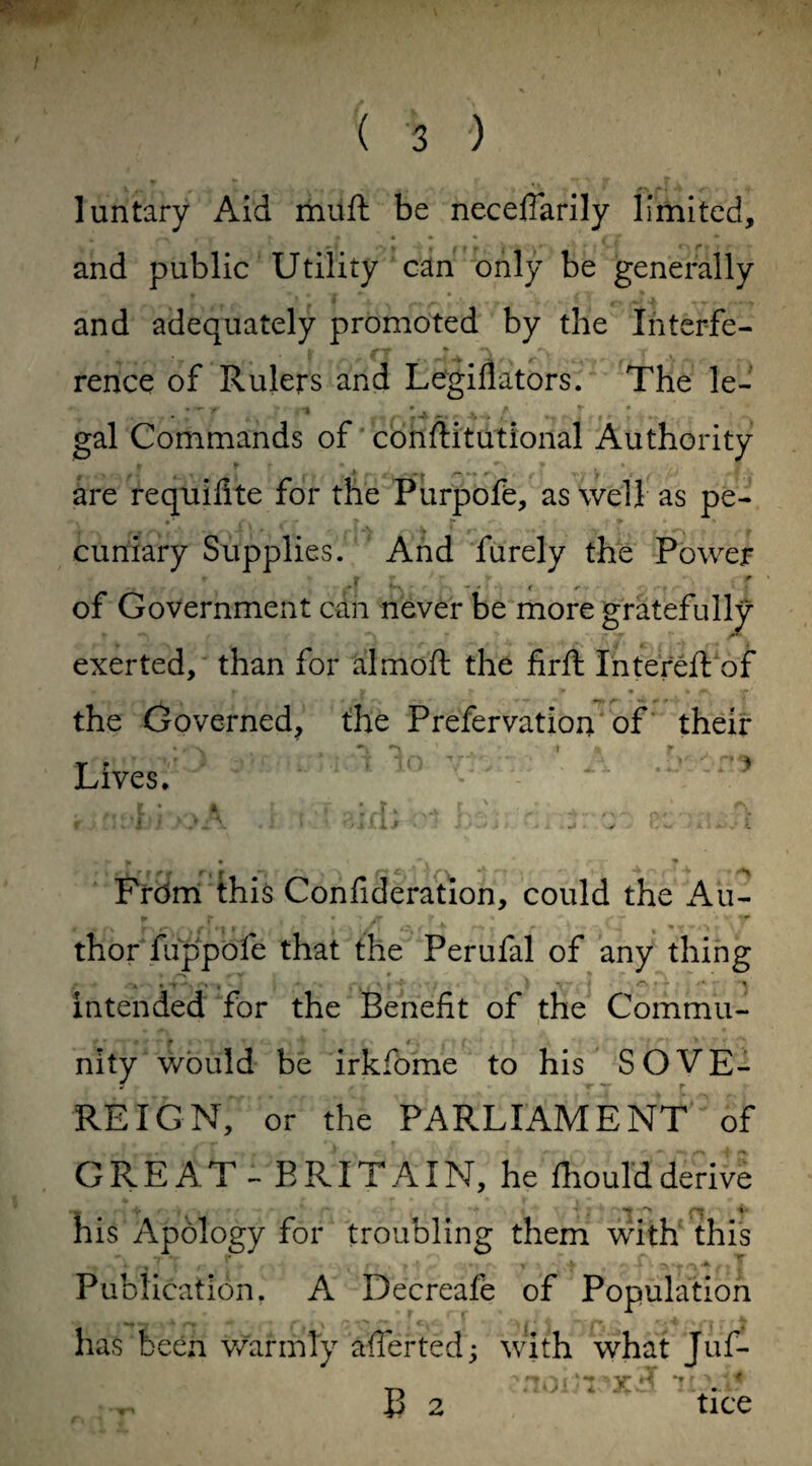 luntary Aid muft be neceflarily limited, and public Utility can only be generally and adequately promoted by the Interfe¬ rence of Rulers and Legiflators. The le- gal Commands of constitutional Authority - r r* - * ^ k > are requifite for the Purpofe, as well as pe¬ cuniary Supplies. And furely the Power 4 a of Government can never be more gratefully exerted, than for almoft the firft Intereft of the Governed, the Prefervatiou of their Lives. * From this Confideration, could the Au¬ thor fuppofe that the Perufal of any thing intended for the Benefit of the Commu¬ nity would be irkfbme to his SOVE- « r * 7 r REIGN, or the PARLIAMENT of G R E A T - E RIT AIN, he fhould derive his Apblogy for troubling them with this Publication. A Decreafe of Population has been warmly averted; with what Juf- •’> »■» H *» r > '♦ B 2 tice