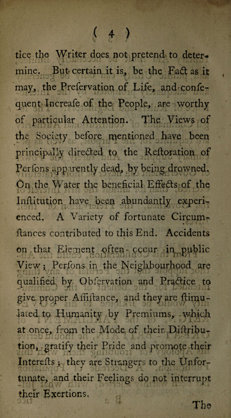 ( 4 ) VC#/ tice the Writer does not pretend to deter* mine. But certain it is, be the Fad as it ^ v4 * ‘ • ‘ V * 1 A. J . J ; „ 9 • - may, the Prefervation of Life, and confe- quent Increafe of the People, are worthy of particular Attention. The Views of the Society before mentioned have been principally direded to the Reftoration of Perfons apparently dead, by being drowned. On the Water the beneficial Effeds-of the i4 -» iv ‘ 4 i ' L JL -k • -.’ti 'JULut*.** I J ‘ Inftitution have been abundantly experi¬ enced, A Variety of fortunate Circum- # fiances contributed to this End. Accidents \ on that Element often- cccur in public View; Perfons in the Neighbourhood are gnXiiJ IC laims 1 m.J JTp.*i Jiorp.pJi ?vl.J qualified by Obfcrvation and Pradice to *“* , . 4 J. A • * ' ‘j *■ _'* '* i - . *• • A give proper Affiftance, and they are ftimu- laied to Humanity by Premiums, which at once, from the Mode of their. Diftribu- tion, gratify their Pride and promote their Interefts ; they are Strangers to the Unfor¬ tunate, and their Feelings do not interrupt their Exertions.