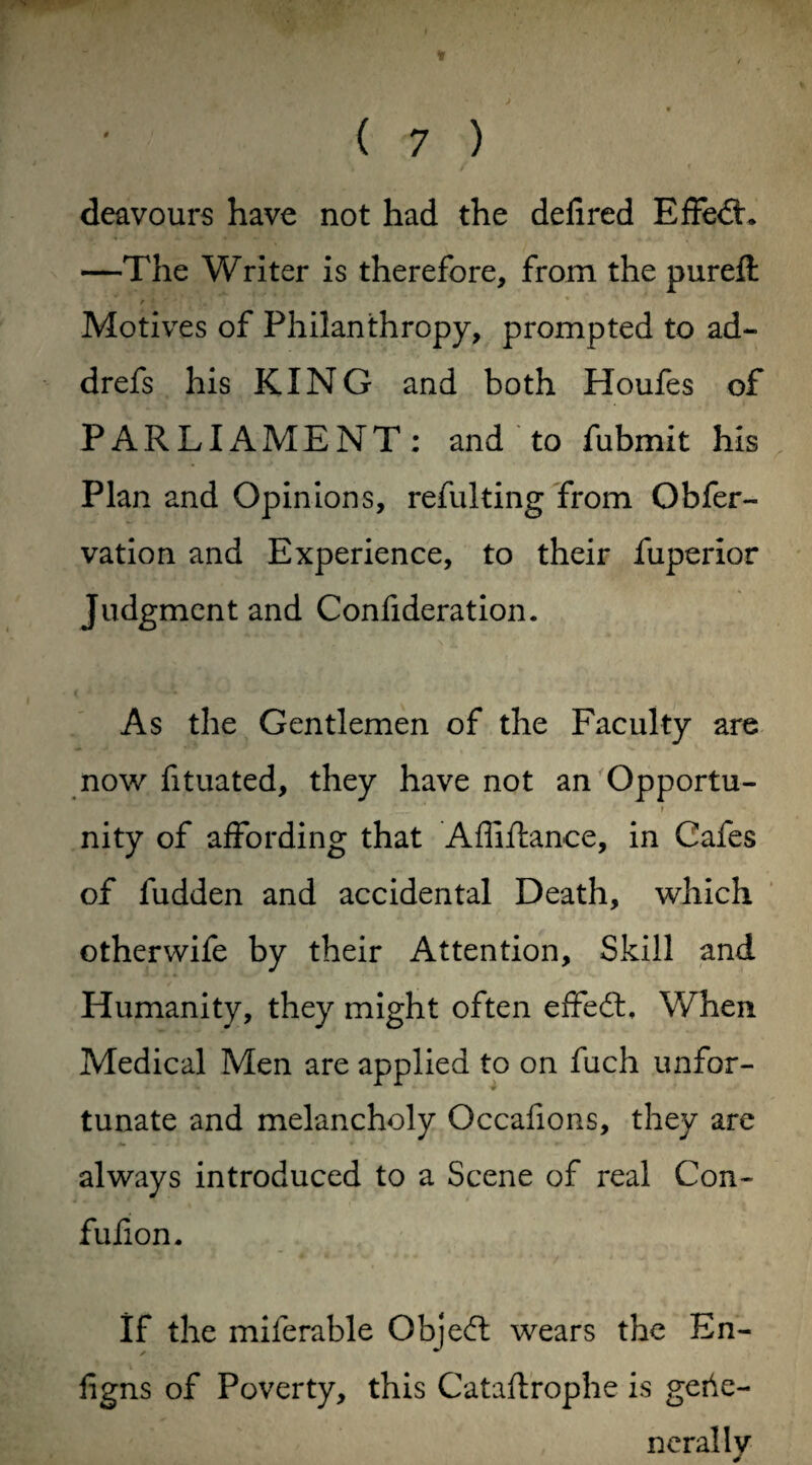 ' ( 7 ) deavours have not had the defired Effect. —The Writer is therefore, from the pureft Motives of Philanthropy, prompted to ad- drefs his KING and both Houfes of PARLIAMENT: and to fubmit his Plan and Opinions, refulting from Obfer- vation and Experience, to their fuperior Judgment and Confideration. As the Gentlemen of the Faculty are now fituated, they have not an Opportu- nity of affording that Affiftance, in Cafes of fudden and accidental Death, which otherwife by their Attention, Skill and Humanity, they might often effedb When Medical Men are applied to on fuch unfor¬ tunate and melancholy Occafions, they are always introduced to a Scene of real Con- fufion. If the miferable Obje<ft wears the En- figns of Poverty, this Cataftrophe is gebe- nerallv