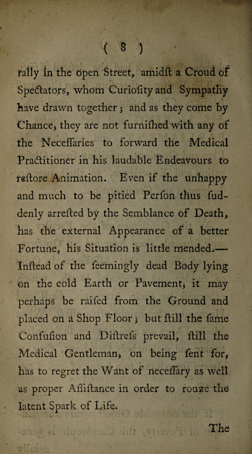 ( s r - j^ally in the open Street, amidft a Croud of Spectators, whom Curioiityand Sympathy have drawn together 5 and as they come by Chance* they are not furnifhed with any of the Neceffaries to forward the Medical Practitioner in his laudable Endeavours to reftore Animation. Even if the unhappy and much to be pitied Perfon thus fud- denly arrefted by the Semblance of Death, has the external Appearance of a better Fortune, his Situation is little mended*— Inftead of the feemingly dead Body lying on the cold Earth or Pavement* it may perhaps be raifed from the Ground and placed on a Shop Floor $ but (till the fame Confufion and Diftrefs prevail, ftill the Medical Gentleman, on being fent for, has to regret the Want of neceffary as well as proper Afliilance in order to rouze the latent Spark of Life.